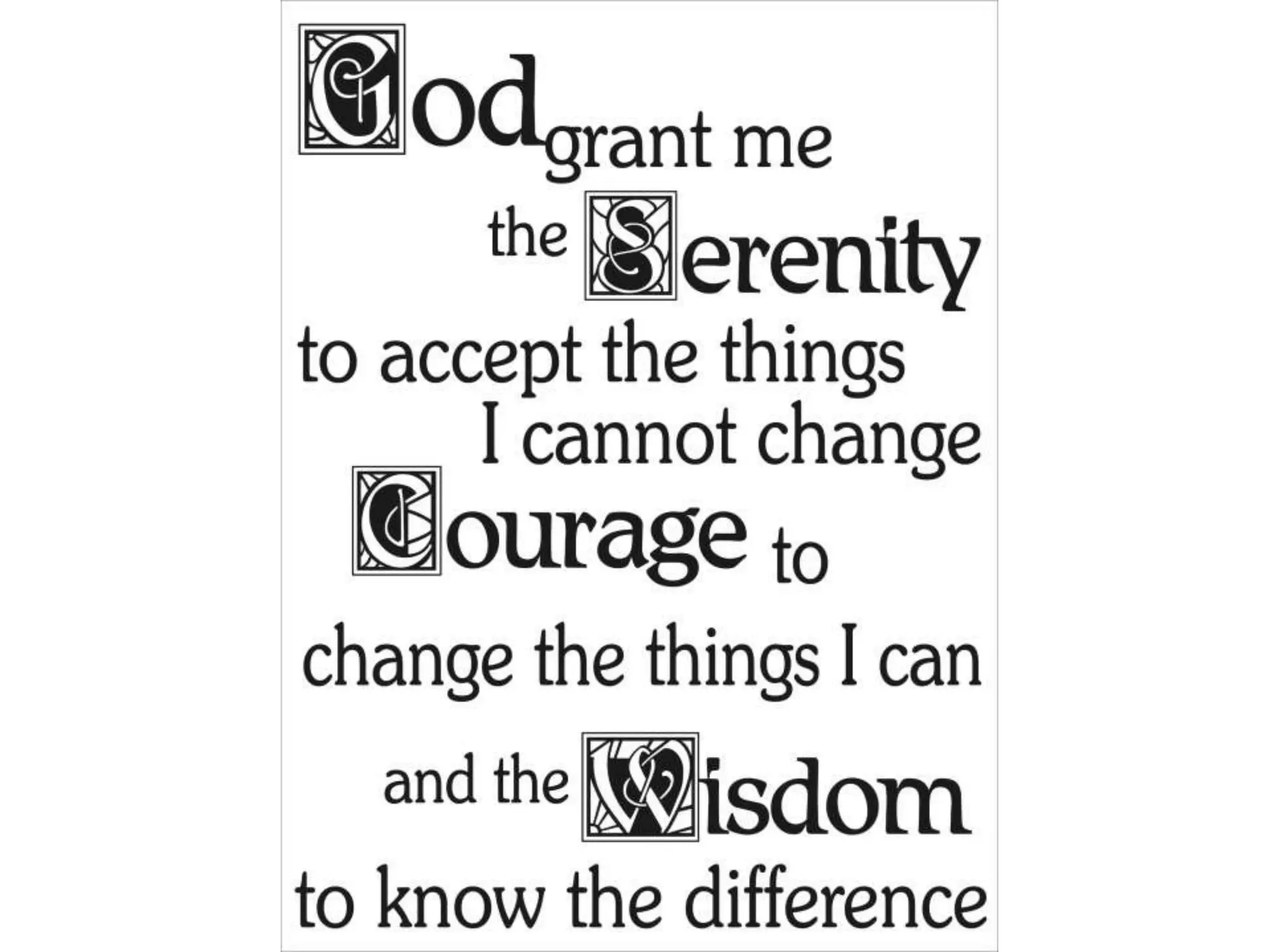 Serenity prayer

         Serenity prayer:
         God, grant me the
         serenity to accept
         the things I cannot
         change,
         Courage to change
         the things I can,
         And wisdom to know
         the difference.



58
 