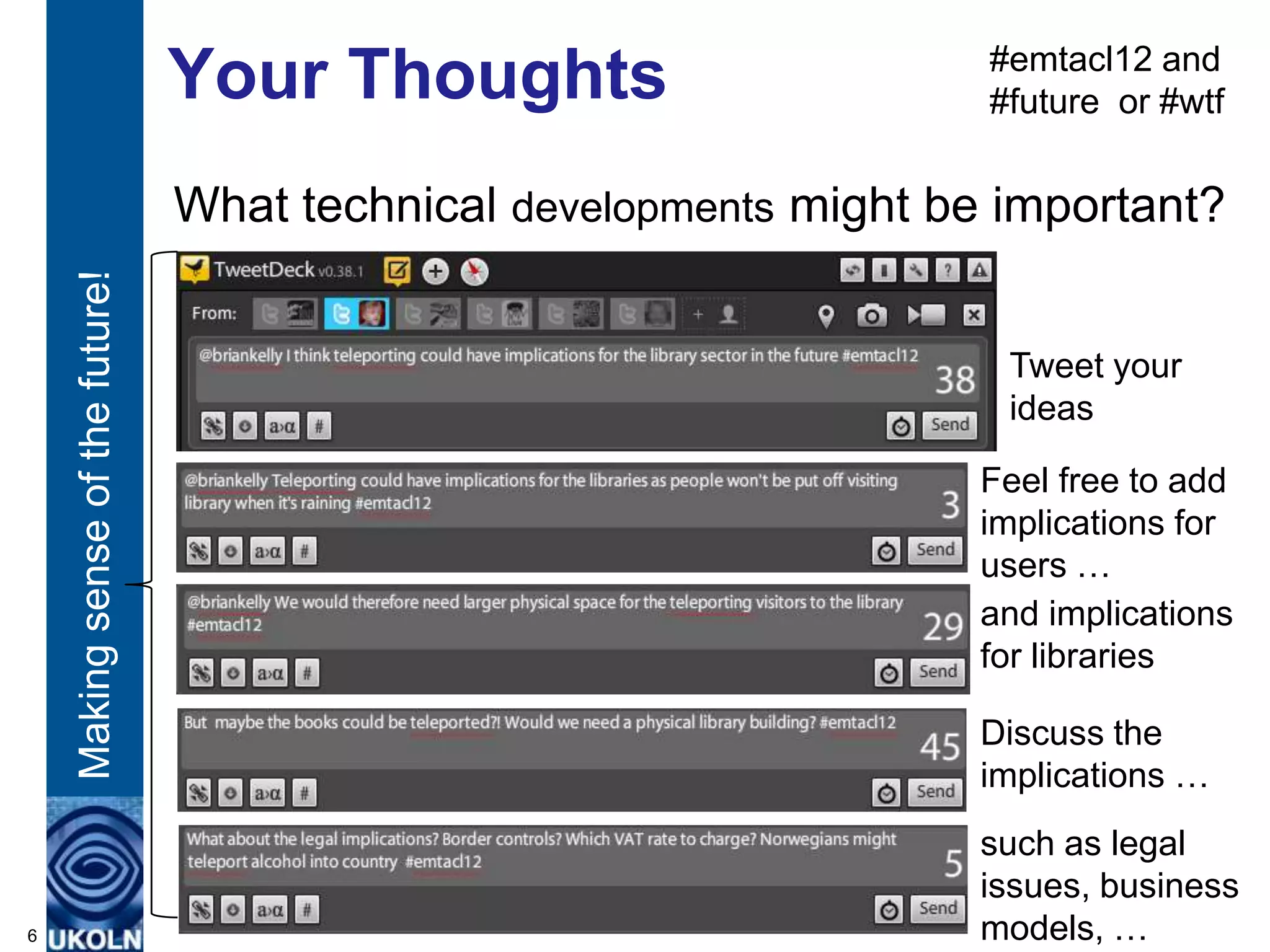 #emtacl12 and
                                  Your Thoughts                       #future or #wtf


                                  What technical developments might be important?
    Making sense of the future!




                                                                       Tweet your
                                                                       ideas

                                                                      Feel free to add
                                                                      implications for
                                                                      users …
                                                                      and implications
                                                                      for libraries

                                                                      Discuss the
                                                                      implications …
                                                                      such as legal
                                                                      issues, business
6                                                                     models, …
 