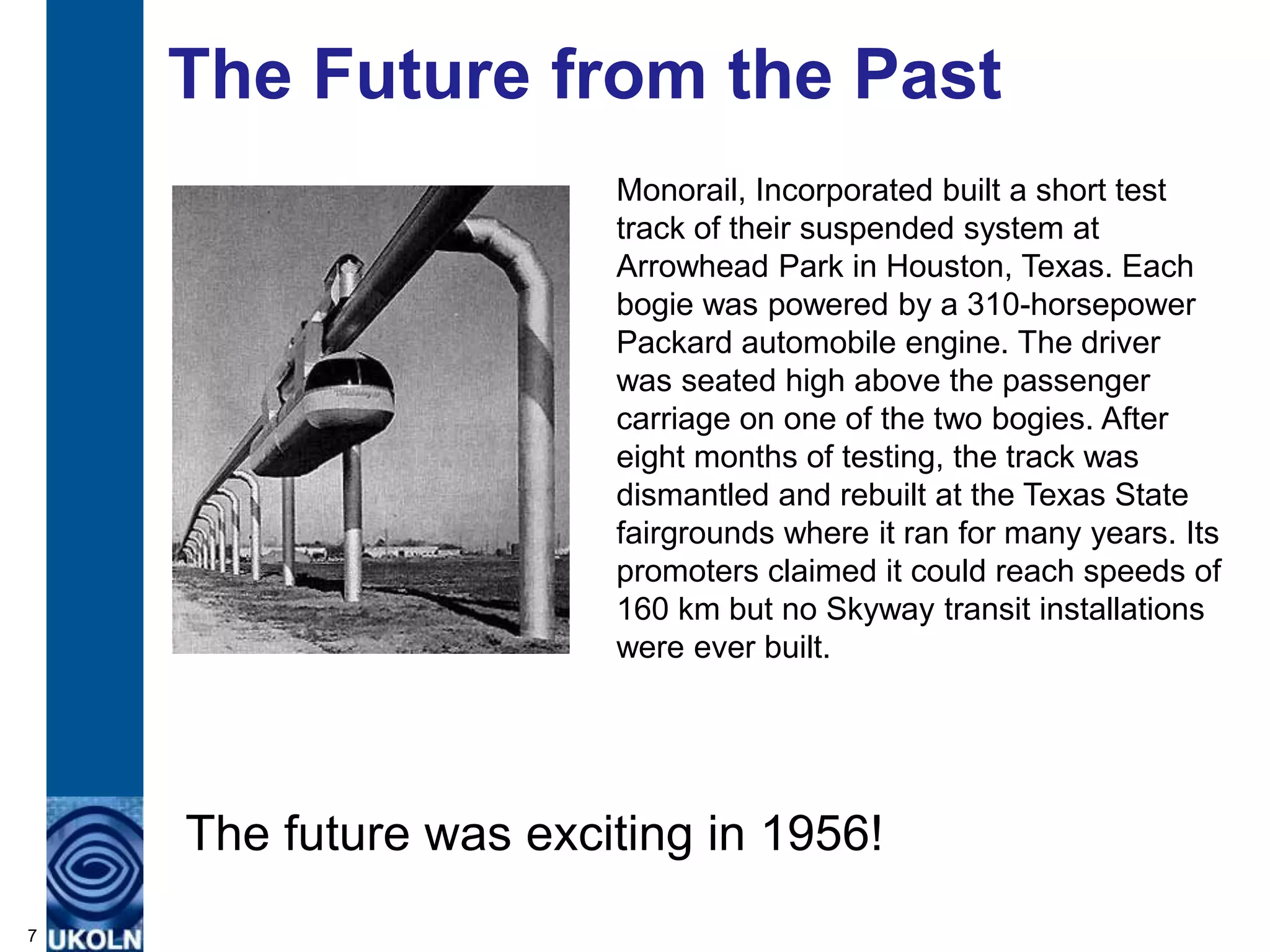 The Future from the Past
                       Monorail, Incorporated built a short test
                       track of their suspended system at
                       Arrowhead Park in Houston, Texas. Each
                       bogie was powered by a 310-horsepower
                       Packard automobile engine. The driver
                       was seated high above the passenger
                       carriage on one of the two bogies. After
                       eight months of testing, the track was
                       dismantled and rebuilt at the Texas State
                       fairgrounds where it ran for many years. Its
                       promoters claimed it could reach speeds of
                       160 km but no Skyway transit installations
                       were ever built.




    The future was exciting in 1956!
7
 