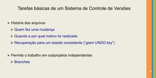 Tarefas básicas de um Sistema de Controle de Versões


 História dos arquivos
  Quem fez uma mudança
  Quando e por qual motivo foi realizada
  Recuperação para um estado consistente (“giant UNDO key”)


 Permite o trabalho em subprojetos independentes
  Branches

                                                               18
 