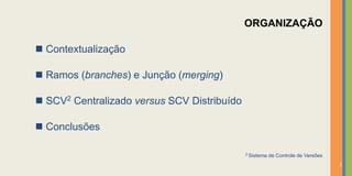 ORGANIZAÇÃO

 Contextualização

 Ramos (branches) e Junção (merging)

   SCV2   Centralizado versus SCV Distribuído

 Conclusões

                                                 2 Sistema   de Controle de Versões
                                                                                      2
 