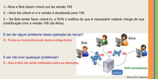 1– Alice e Bob fazem check-out da versão 105
2 – Alice faz check-in e a versão é atualizada para 106
3 – Se Bob tentar fazer check-in, o SVN o notifica de que é necessário realizar merge de sua
contribuição com a versão 106 (de Alice)


E ser der algum problema nessa operação de merge?
                                                                                      Alice
R.: Perda ou inconsistência de dados (código-fonte).
                                                             Bob

                                                                         106   105
                                                                   105
E ser não tiver quaisquer problemas?
R.: Alice e Bob não serão notificados sobre as alterações.
                                                                                SVN (centralizado)
                                                                                                              25

                                                                                     [Murta 2012, adaptado]
 