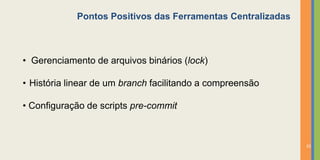 Pontos Positivos das Ferramentas Centralizadas



• Gerenciamento de arquivos binários (lock)

• História linear de um branch facilitando a compreensão

• Configuração de scripts pre-commit



                                                             33
 