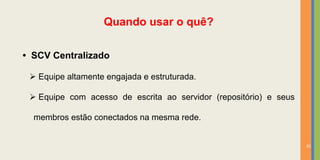 Quando usar o quê?

• SCV Centralizado

  Equipe altamente engajada e estruturada.

  Equipe com acesso de escrita ao servidor (repositório) e seus

  membros estão conectados na mesma rede.


                                                                   35
 