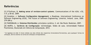 Referências
[1] O’Sullivan, B. Making sense of revision-control systems. Communications of the ACM, v.52,
n.9, p.56-62. 2009.
[2] Estublier, J. Software Configuration Management: a Roadmap. International Conference on
Software Engineering (ICSE), The Future of Software Engineering. Limerick, Ireland. June, 2000.
279-289 p.
[3] TANENBAUM, A. Sistemas Distribuídos: princípios e prática. 2. ed. São Paulo: Bookman, 2007.
[4] MURTA, L. Gerência de Configuração: terminologia. Slides de aula. Universidade Federal
Fluminense, Doutorado em Ciência da Computação, 2012.

* Os logotipos do slide 12 foram obtidos nos sites oficiais dos respectivos fornecedores/ferramentas, para quaisquer formas de
utilização, deve-se atentar às normas de utilização correspondentes.



                                                                                                                                 41
 