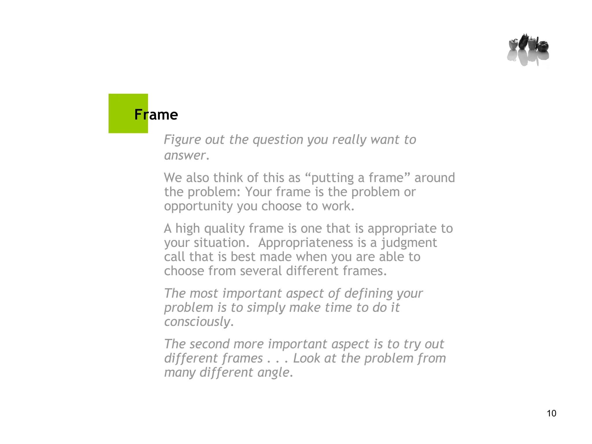 Frame Figure out the question you really want to answer. We also think of this as “putting a frame” around the problem: Your frame is the problem or opportunity you choose to work.  A high quality frame is one that is appropriate to your situation.  Appropriateness is a judgment call that is best made when you are able to choose from several different frames.  The most important aspect of defining your problem is to simply make time to do it consciously. The second more important aspect is to try out different frames . . . Look at the problem from many different angle. 