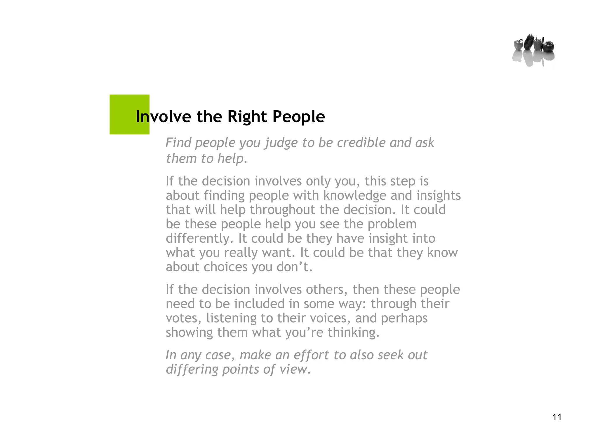 Involve the Right People Find people you judge to be credible and ask them to help. If the decision involves only you, this step is about finding people with knowledge and insights that will help throughout the decision. It could be these people help you see the problem differently. It could be they have insight into what you really want. It could be that they know about choices you don’t. If the decision involves others, then these people need to be included in some way: through their votes, listening to their voices, and perhaps showing them what you’re thinking. In any case, make an effort to also seek out differing points of view. 