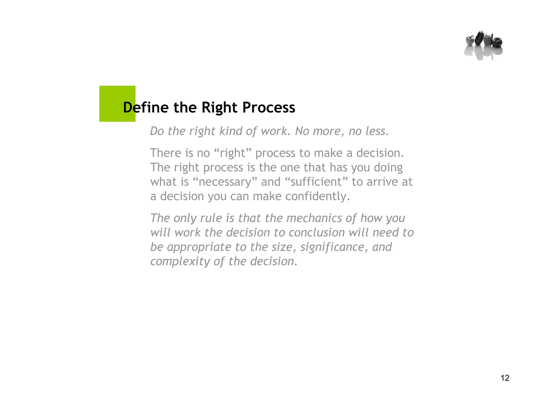 Define the Right Process Do the right kind of work. No more, no less. There is no “right” process to make a decision. The right process is the one that has you doing what is “necessary” and “sufficient” to arrive at a decision you can make confidently.  The only rule is that the mechanics of how you will work the decision to conclusion will need to be appropriate to the size, significance, and complexity of the decision.   
