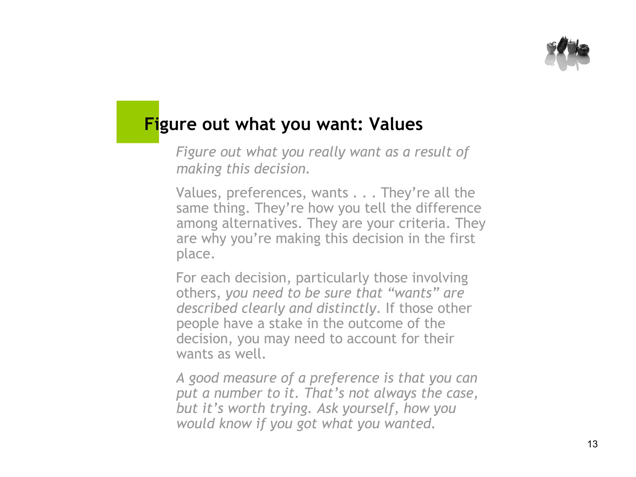 Figure out what you want: Values   Figure out what you really want as a result of making this decision. Values, preferences, wants . . . They’re all the same thing. They’re how you tell the difference among alternatives. They are your criteria. They are why you’re making this decision in the first place. For each decision, particularly those involving others,  you need to be sure that “wants” are described clearly and distinctly . If those other people have a stake in the outcome of the decision, you may need to account for their wants as well. A good measure of a preference is that you can put a number to it. That’s not always the case, but it’s worth trying. Ask yourself, how you would know if you got what you wanted. 