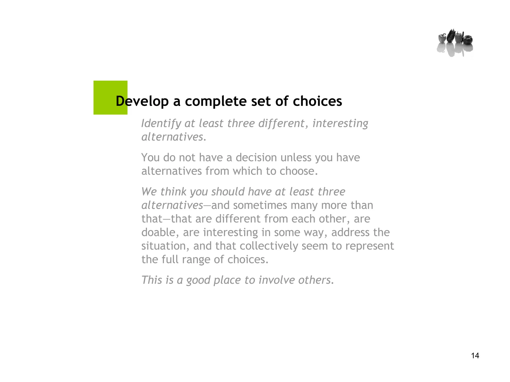 Develop a complete set of choices   Identify at least three different, interesting alternatives. You do not have a decision unless you have alternatives from which to choose.  We think you should have at least three alternatives —and sometimes many more than that—that are different from each other, are doable, are interesting in some way, address the situation, and that collectively seem to represent the full range of choices.  This is a good place to involve others. 
