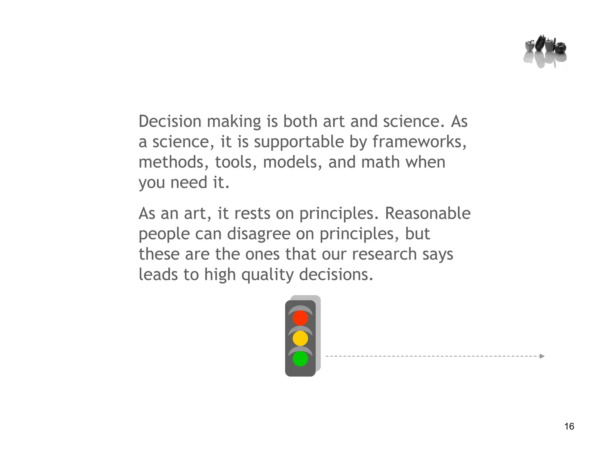 Decision making is both art and science. As a science, it is supportable by frameworks, methods, tools, models, and math when you need it.  As an art, it rests on principles. Reasonable people can disagree on principles, but these are the ones that our research says leads to high quality decisions. 