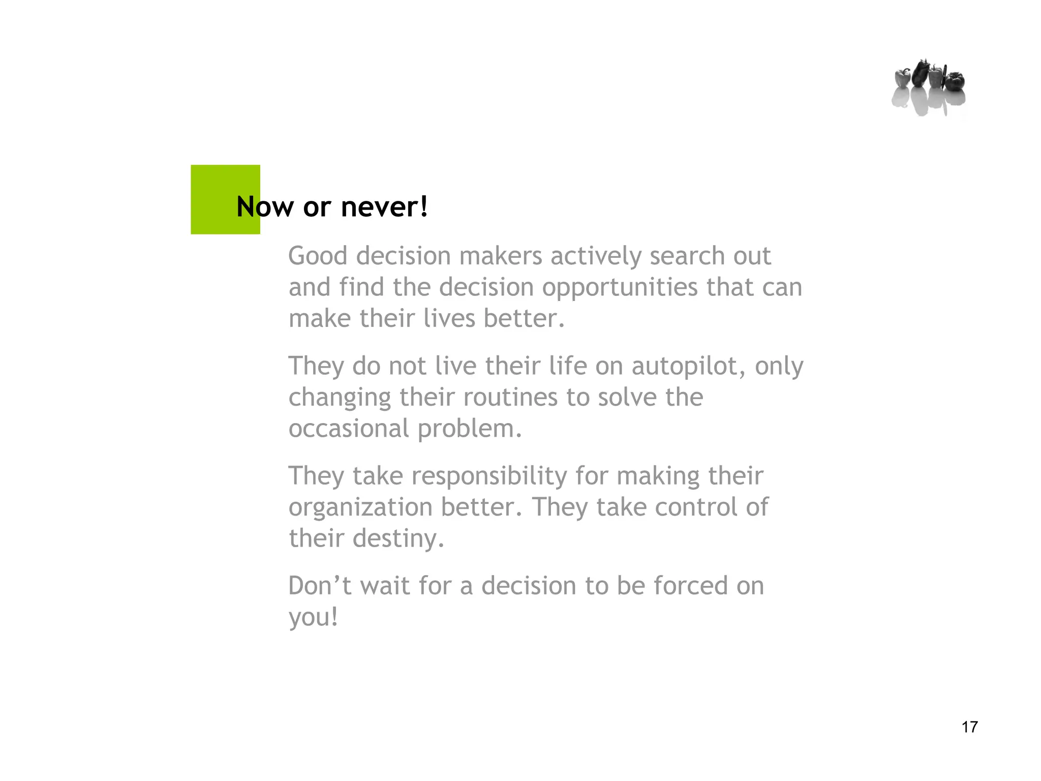 Now or never! Good decision makers actively search out and find the decision opportunities that can make their lives better.  They do not live their life on autopilot, only changing their routines to solve the occasional problem.  They take responsibility for making their organization better. They take control of their destiny. Don’t wait for a decision to be forced on you! 