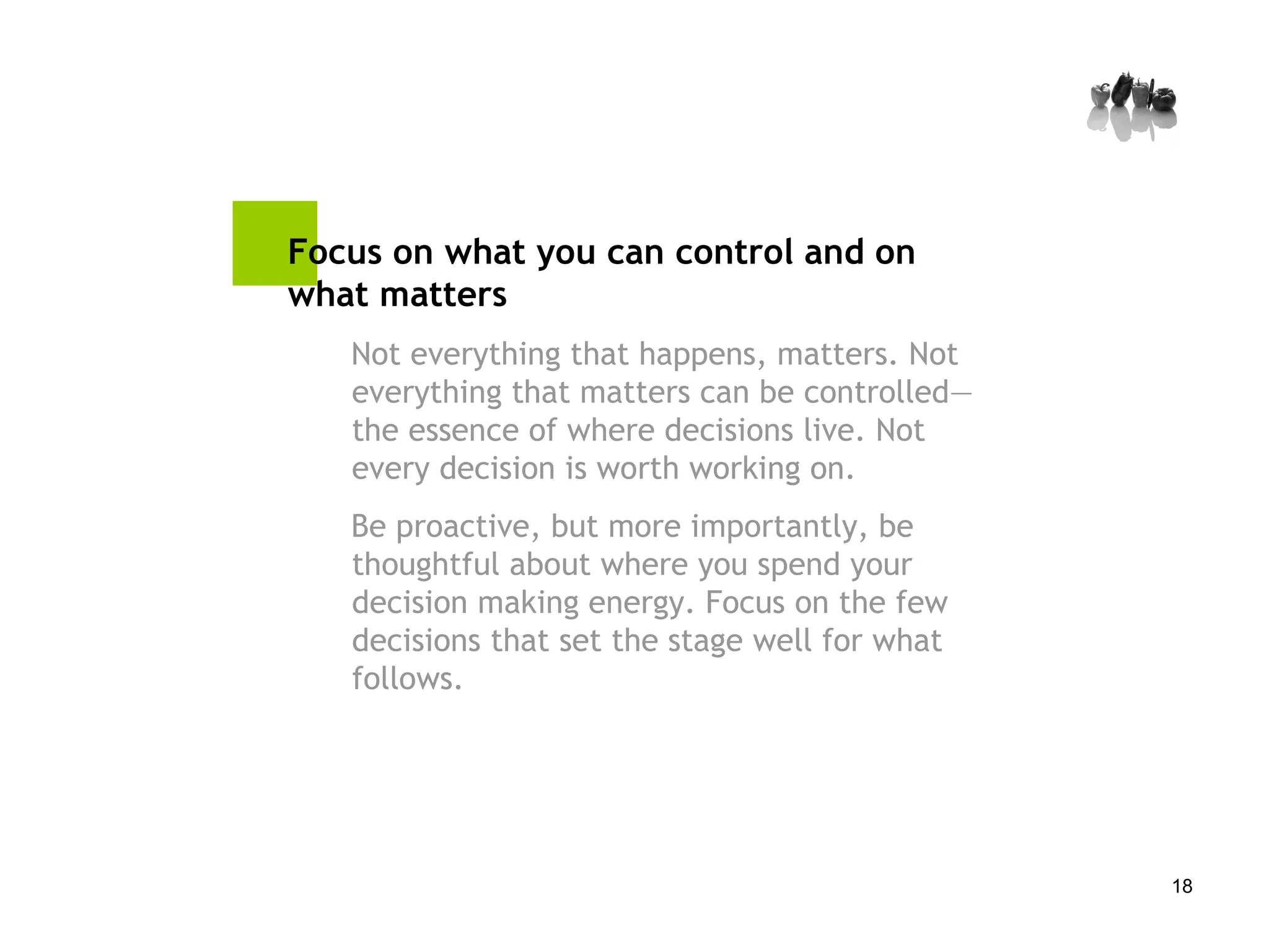 Focus on what you can control and on what matters Not everything that happens, matters. Not everything that matters can be controlled—the essence of where decisions live. Not every decision is worth working on.  Be proactive, but more importantly, be thoughtful about where you spend your decision making energy. Focus on the few decisions that set the stage well for what follows. 