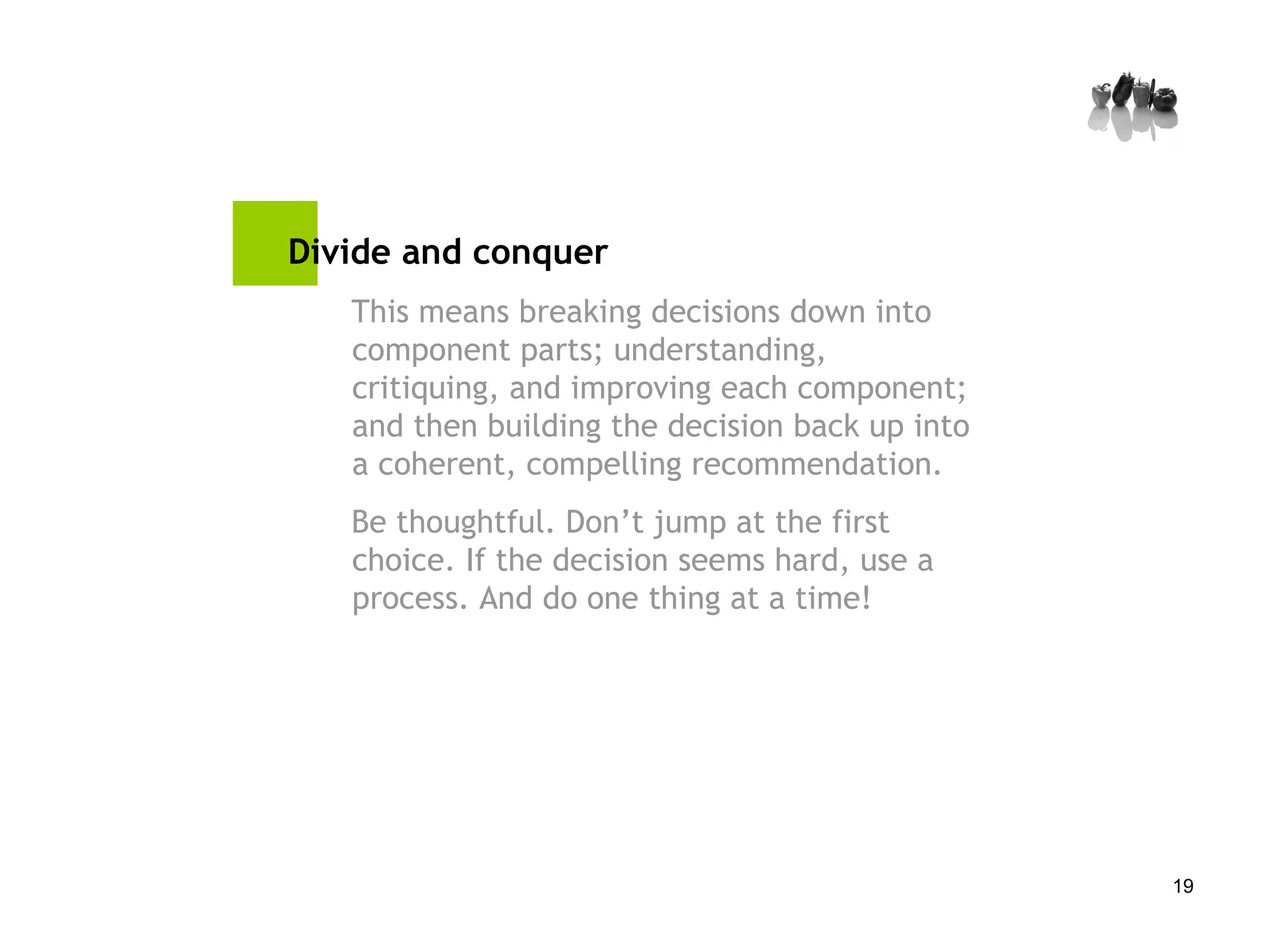 Divide and conquer This means breaking decisions down into component parts; understanding, critiquing, and improving each component; and then building the decision back up into a coherent, compelling recommendation. Be thoughtful. Don’t jump at the first choice. If the decision seems hard, use a process. And do one thing at a time! 