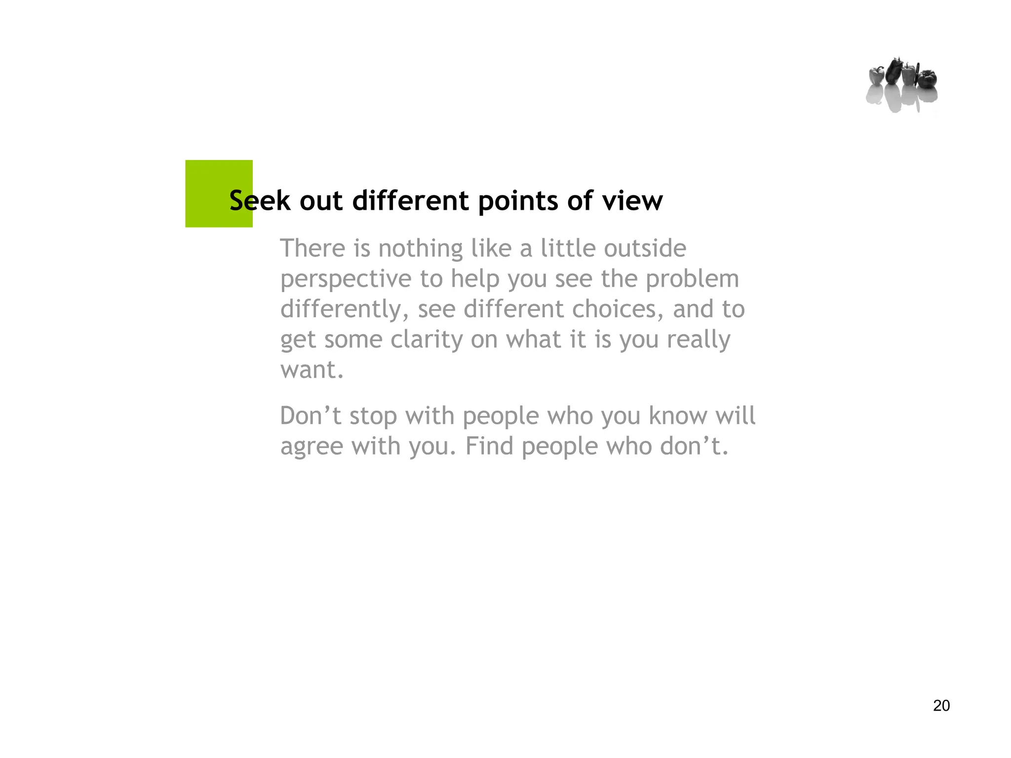 Seek out different points of view There is nothing like a little outside perspective to help you see the problem differently, see different choices, and to get some clarity on what it is you really want.  Don’t stop with people who you know will agree with you. Find people who don’t. 