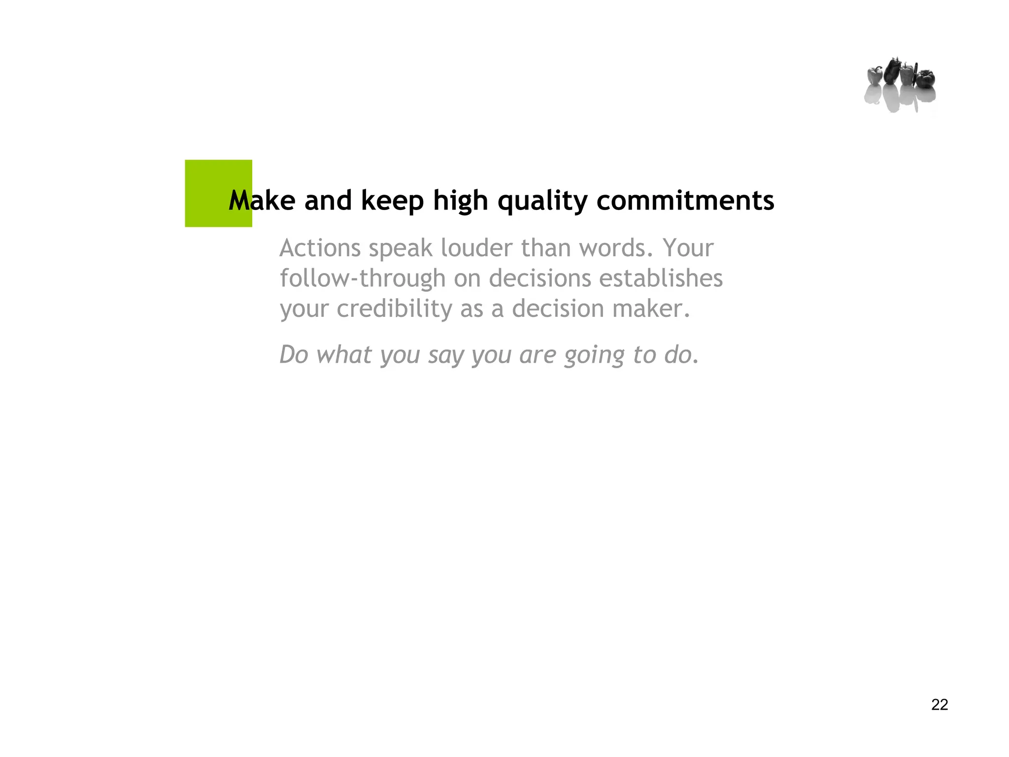 Make and keep high quality commitments Actions speak louder than words. Your follow-through on decisions establishes your credibility as a decision maker.  Do what you say you are going to do.  