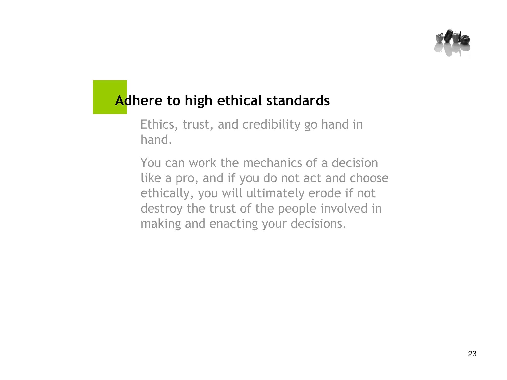 Adhere to high ethical standards Ethics, trust, and credibility go hand in hand.  You can work the mechanics of a decision like a pro, and if you do not act and choose ethically, you will ultimately erode if not destroy the trust of the people involved in making and enacting your decisions. 