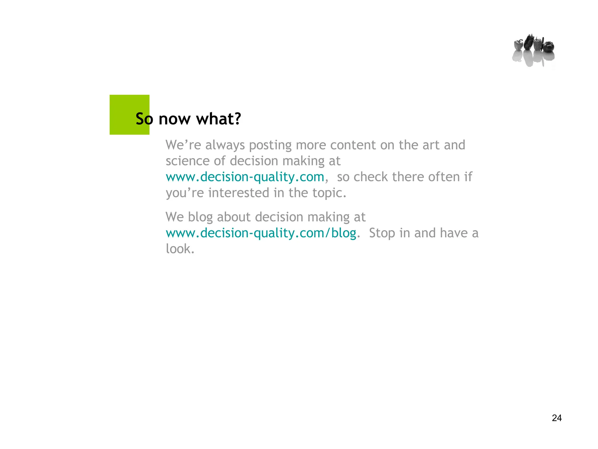 So now what? We’re always posting more content on the art and science of decision making at  www.decision-quality.com ,  so check there often if you’re interested in the topic. We blog about decision making at  www.decision-quality.com/blog .  Stop in and have a look. 