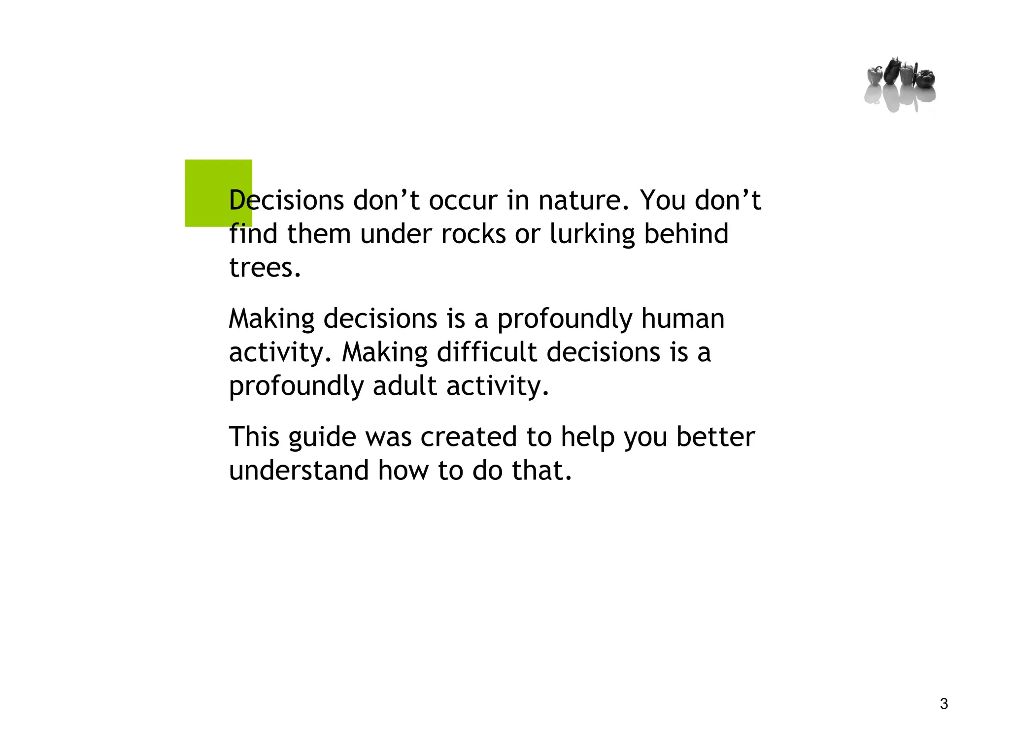 Decisions don’t occur in nature. You don’t find them under rocks or lurking behind trees. Making decisions is a profoundly human activity. Making difficult decisions is a profoundly adult activity.  This guide was created to help you better understand how to do that. 