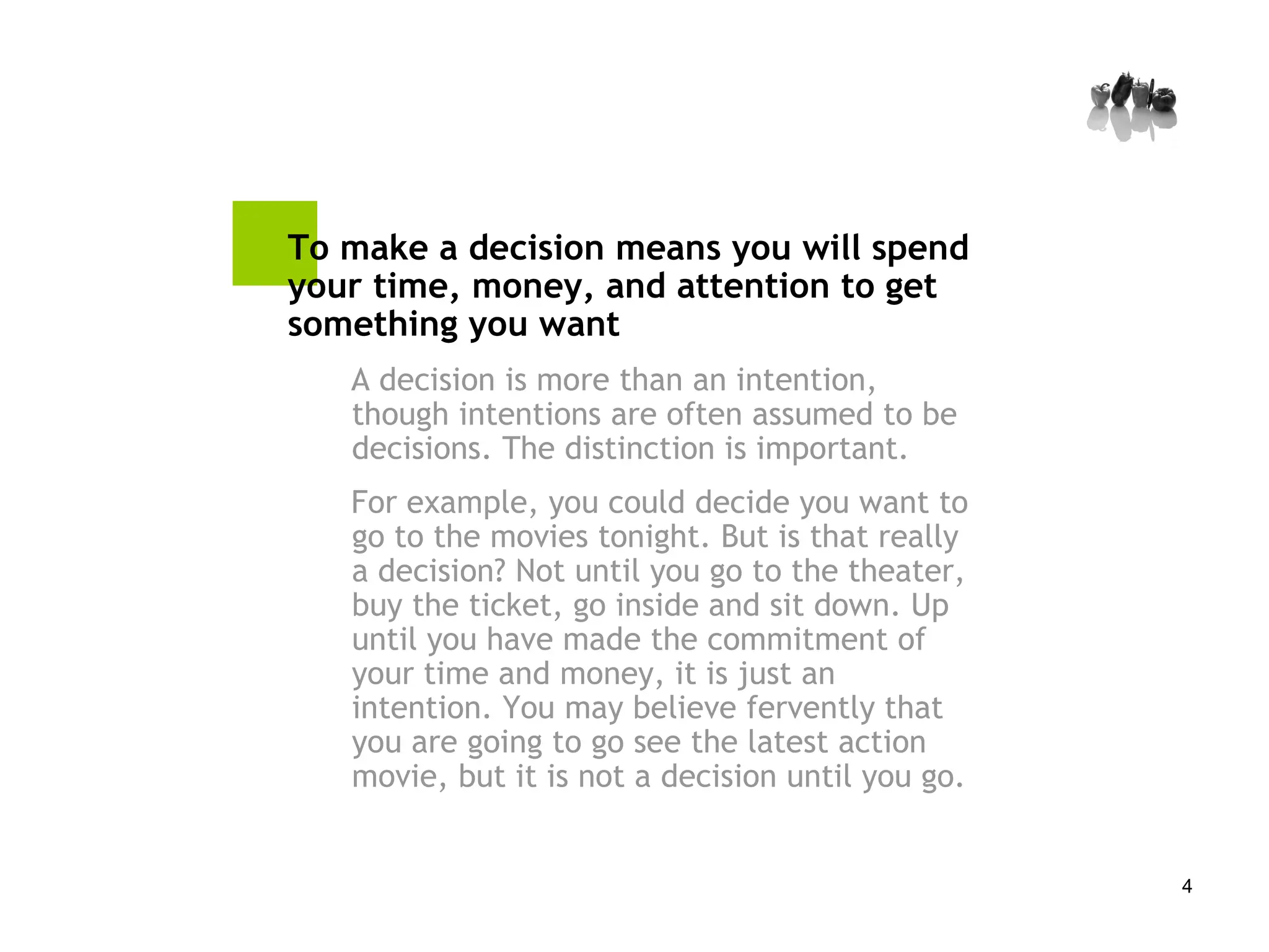 To make a decision means you will spend your time, money, and attention to get something you want A decision is more than an intention, though intentions are often assumed to be decisions. The distinction is important.  For example, you could decide you want to go to the movies tonight. But is that really a decision? Not until you go to the theater, buy the ticket, go inside and sit down. Up until you have made the commitment of your time and money, it is just an intention. You may believe fervently that you are going to go see the latest action movie, but it is not a decision until you go. 