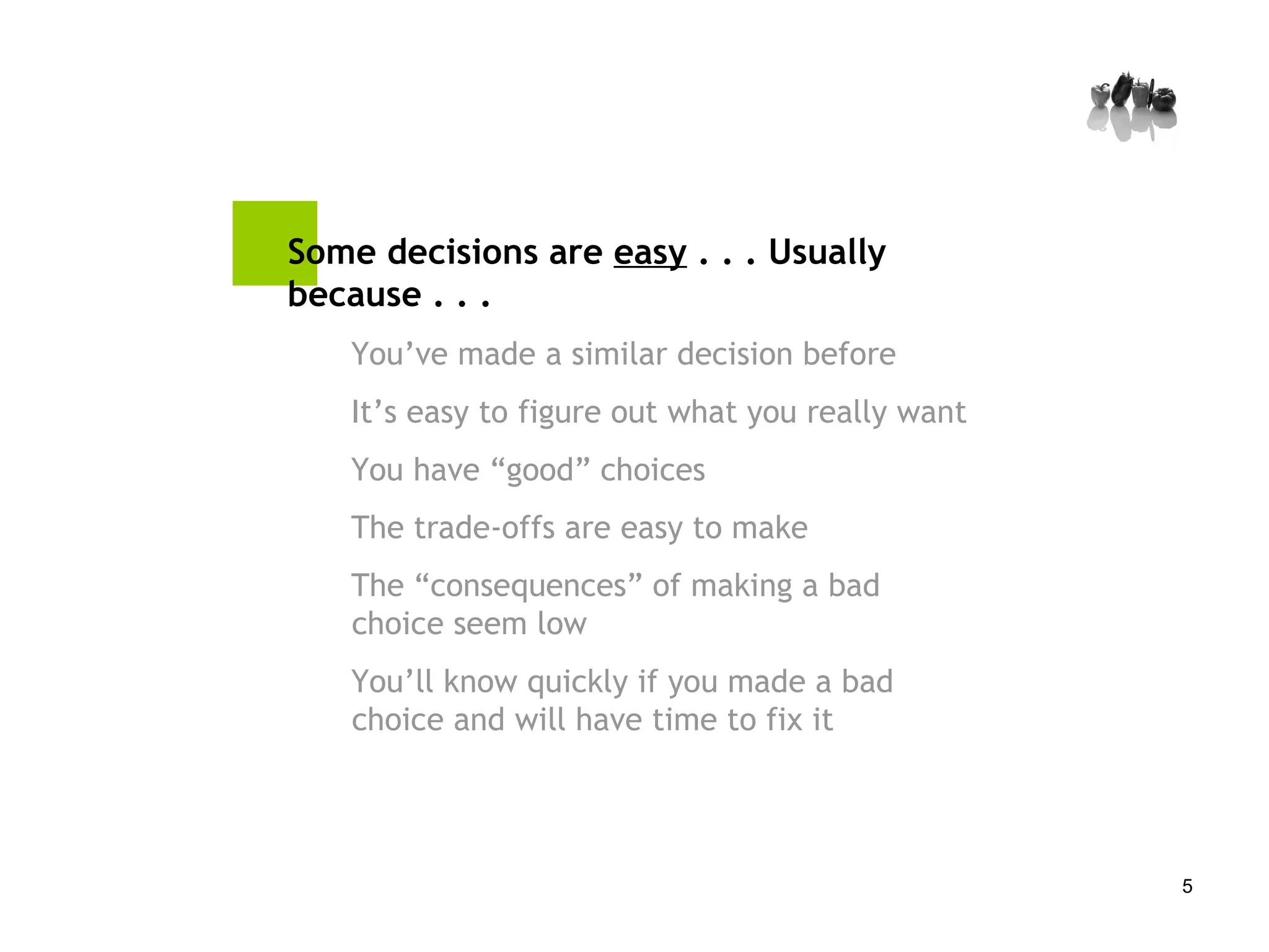 Some decisions are  easy  . . . Usually because . . .  You’ve made a similar decision before It’s easy to figure out what you really want You have “good” choices The trade-offs are easy to make  The “consequences” of making a bad choice seem low You’ll know quickly if you made a bad choice and will have time to fix it 
