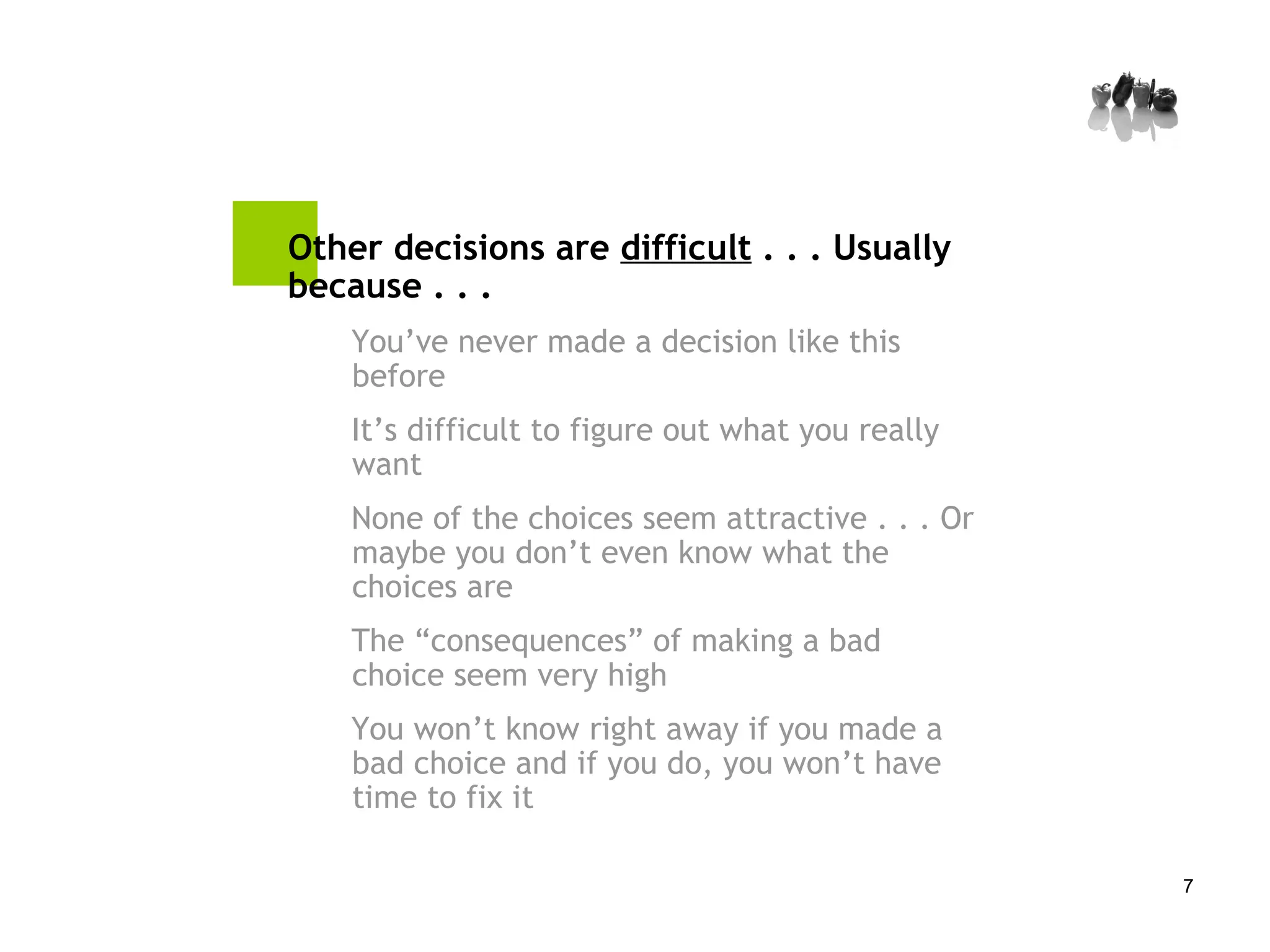 Other decisions are  difficult  . . . Usually because . . . You’ve never made a decision like this before It’s difficult to figure out what you really want None of the choices seem attractive . . . Or maybe you don’t even know what the choices are The “consequences” of making a bad choice seem very high You won’t know right away if you made a bad choice and if you do, you won’t have time to fix it 
