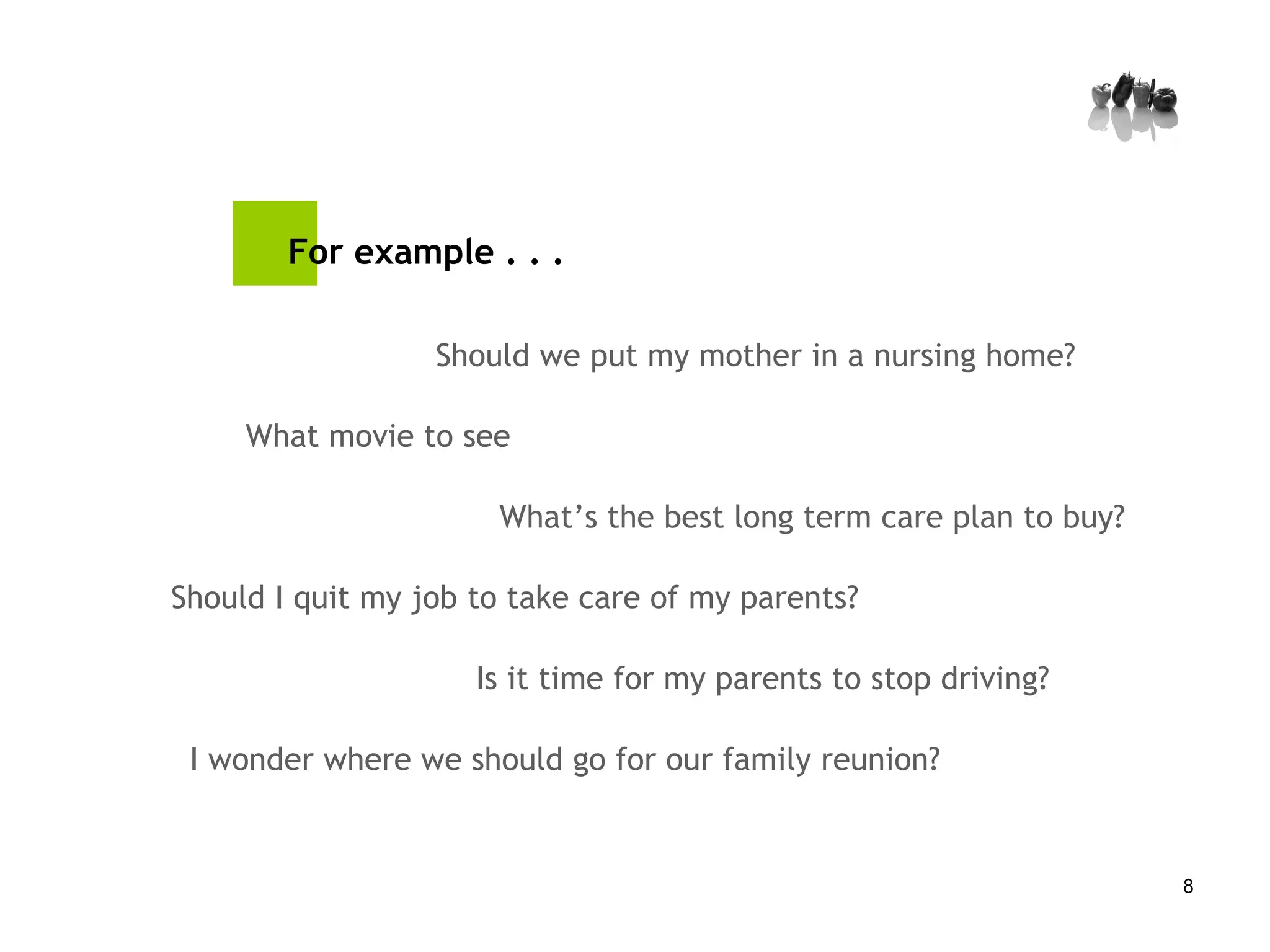 For example . . . What movie to see Should I quit my job to take care of my parents? Should we put my mother in a nursing home? Is it time for my parents to stop driving? I wonder where we should go for our family reunion? What’s the best long term care plan to buy? 