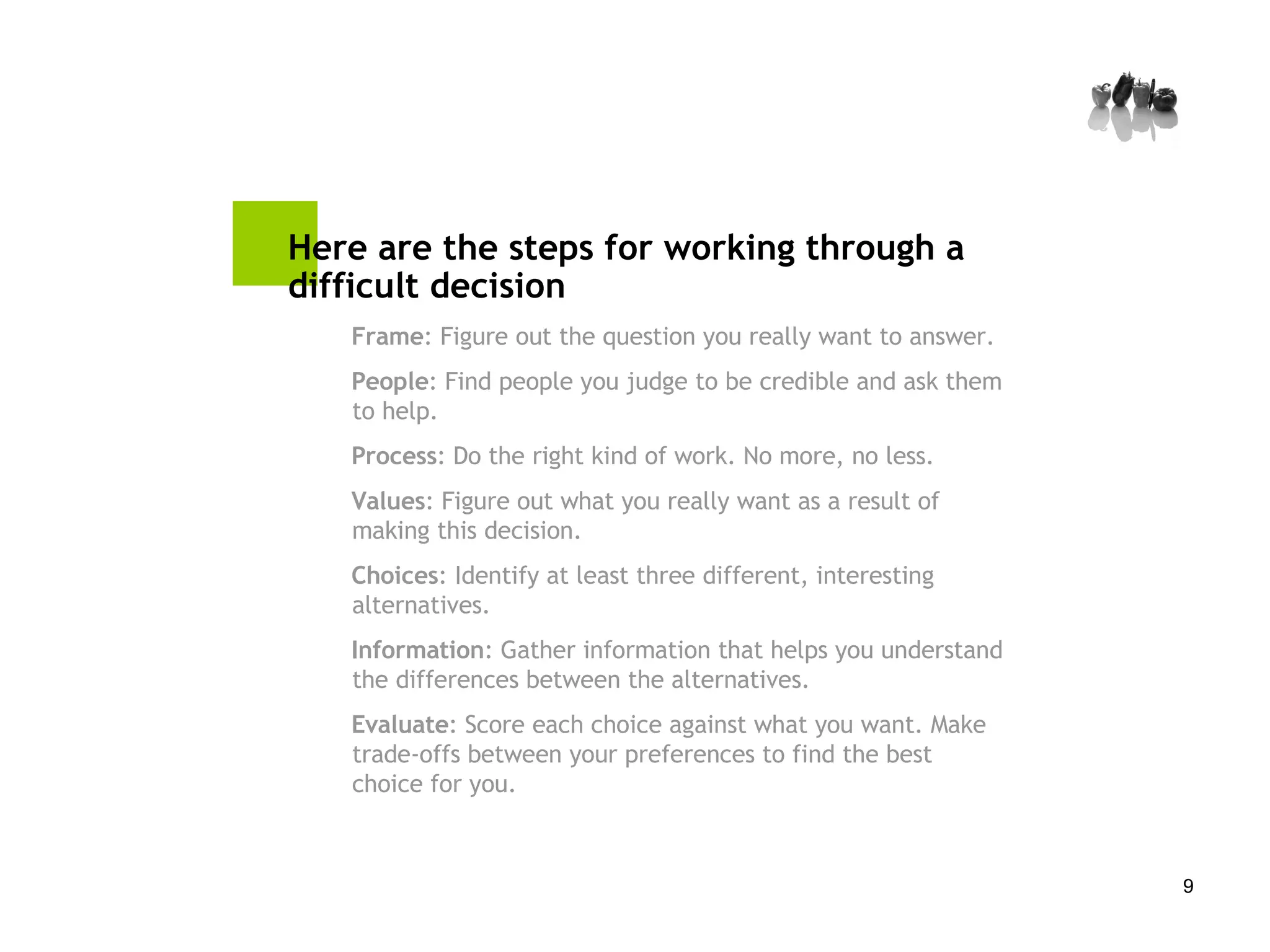 Here are the steps for working through a difficult decision  Frame : Figure out the question you really want to answer. People : Find people you judge to be credible and ask them to help. Process : Do the right kind of work. No more, no less. Values : Figure out what you really want as a result of making this decision. Choices : Identify at least three different, interesting alternatives. Information : Gather information that helps you understand the differences between the alternatives. Evaluate : Score each choice against what you want. Make trade-offs between your preferences to find the best choice for you. 