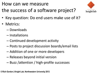 How can we measure
 the success of a software project?
 ? Key question: Do end users make use of it?
 ? Metrics:
      C Downloads
      C Installations
      C Continued development activity
      C Posts to project discussion boards/email lists
      C Addition of one or more developers
      C Releases beyond initial version
      C Buzz /attention / high-profile successes

? Rich Gordon | Knight Lab, Northwestern University 2013
 