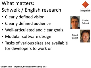 What matters:
 Schweik / English research
 ?   Clearly defined vision
                                                                     Charles
 ?   Clearly defined audience                                        Schweik


 ?   Well-articulated and clear goals
 ?   Modular software design                               Robert
                                                           English

 ?   Tasks of various sizes are available
     for developers to work on


? Rich Gordon | Knight Lab, Northwestern University 2013
 