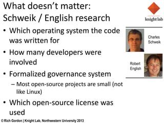 What doesnt matter:
 Schweik / English research
 ? Which operating system the code
                                                                     Charles
   was written for                                                   Schweik

 ? How many developers were
   involved                                                Robert
                                                           English
 ? Formalized governance system
      C Most open-source projects are small (not
        like Linux)
 ? Which open-source license was
   used
? Rich Gordon | Knight Lab, Northwestern University 2013
 