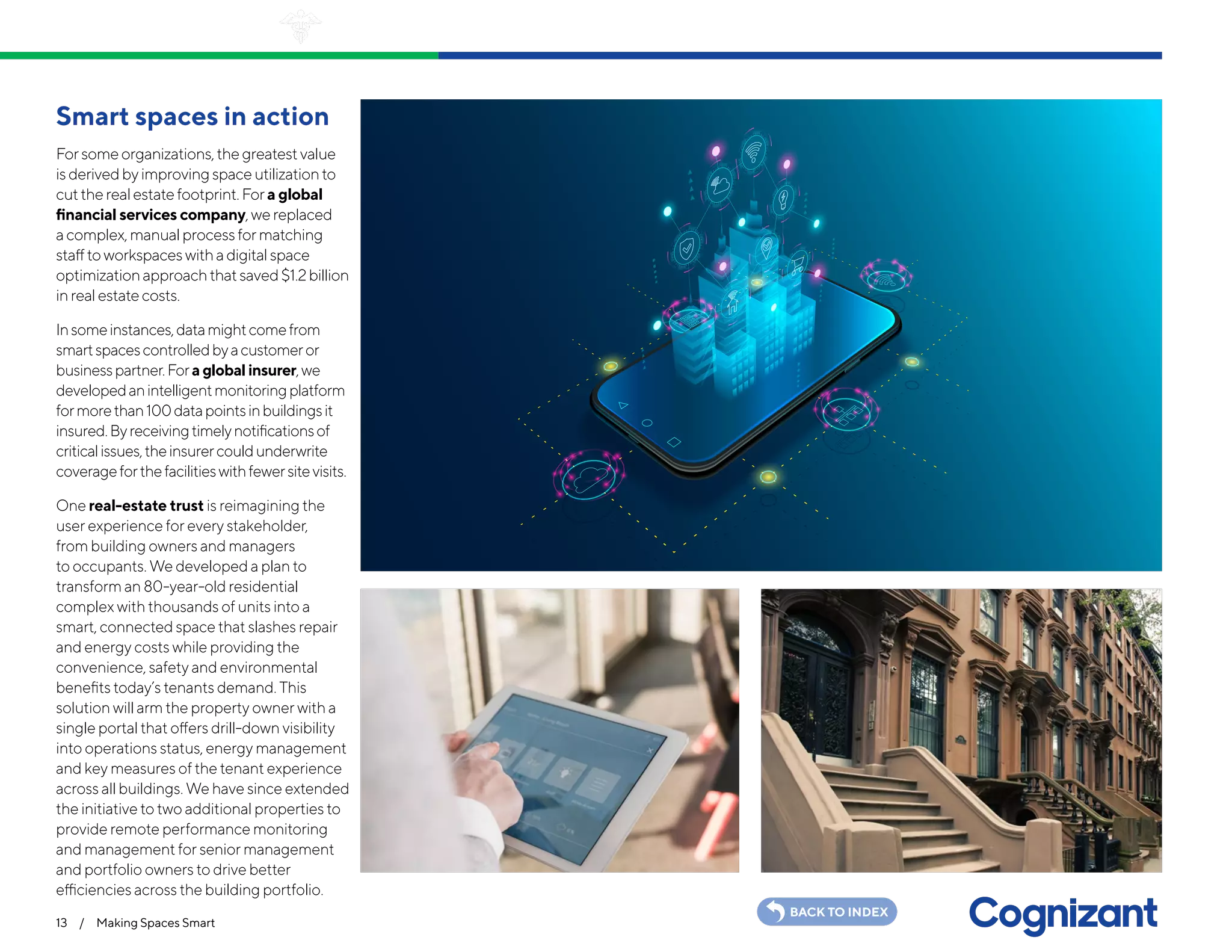 13 / Making Spaces Smart
BACK TO INDEX
Smart spaces in action
Forsomeorganizations,thegreatestvalue
isderivedbyimprovingspaceutilizationto
cuttherealestatefootprint.Fora global
financial services company,wereplaced
acomplex,manualprocessformatching
stafftoworkspaceswithadigitalspace
optimizationapproachthatsaved$1.2billion
inrealestatecosts.
Insomeinstances,datamightcomefrom
smartspacescontrolledbyacustomeror
businesspartner.Fora global insurer,we
developedanintelligentmonitoringplatform
formorethan100datapointsinbuildingsit
insured.Byreceivingtimelynotificationsof
criticalissues,theinsurercouldunderwrite
coverageforthefacilitieswithfewersitevisits.
One real-estate trust is reimagining the
user experience for every stakeholder,
from building owners and managers
to occupants. We developed a plan to
transform an 80-year-old residential
complex with thousands of units into a
smart, connected space that slashes repair
and energy costs while providing the
convenience, safety and environmental
benefits today’s tenants demand. This
solution will arm the property owner with a
single portal that offers drill-down visibility
into operations status, energy management
and key measures of the tenant experience
across all buildings. We have since extended
the initiative to two additional properties to
provide remote performance monitoring
and management for senior management
and portfolio owners to drive better
efficiencies across the building portfolio.
 
