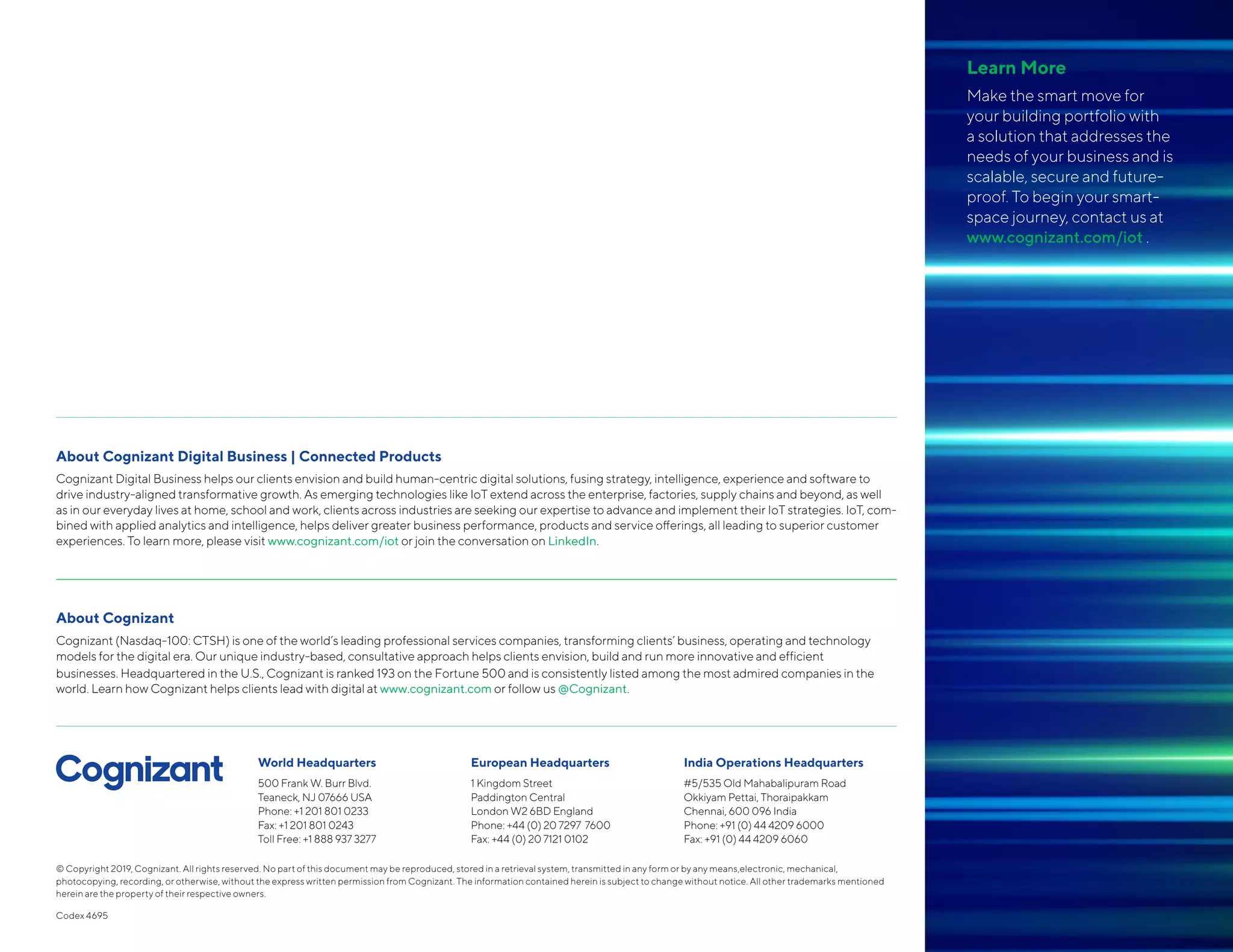 About Cognizant Digital Business | Connected Products
Cognizant Digital Business helps our clients envision and build human-centric digital solutions, fusing strategy, intelligence, experience and software to
drive industry-aligned transformative growth. As emerging technologies like IoT extend across the enterprise, factories, supply chains and beyond, as well
as in our everyday lives at home, school and work, clients across industries are seeking our expertise to advance and implement their IoT strategies. IoT, com-
bined with applied analytics and intelligence, helps deliver greater business performance, products and service offerings, all leading to superior customer
experiences. To learn more, please visit www.cognizant.com/iot or join the conversation on LinkedIn.
About Cognizant
Cognizant (Nasdaq-100: CTSH) is one of the world’s leading professional services companies, transforming clients’ business, operating and technology
models for the digital era. Our unique industry-based, consultative approach helps clients envision, build and run more innovative and efficient
businesses. Headquartered in the U.S., Cognizant is ranked 193 on the Fortune 500 and is consistently listed among the most admired companies in the
world. Learn how Cognizant helps clients lead with digital at www.cognizant.com or follow us @Cognizant.
World Headquarters
500 Frank W. Burr Blvd.
Teaneck, NJ 07666 USA
Phone: +1 201 801 0233
Fax: +1 201 801 0243
Toll Free: +1 888 937 3277
European Headquarters
1 Kingdom Street
Paddington Central
London W2 6BD England
Phone: +44 (0) 20 7297 7600
Fax: +44 (0) 20 7121 0102
India Operations Headquarters
#5/535 Old Mahabalipuram Road
Okkiyam Pettai, Thoraipakkam
Chennai, 600 096 India
Phone: +91 (0) 44 4209 6000
Fax: +91 (0) 44 4209 6060
© Copyright 2019, Cognizant. All rights reserved. No part of this document may be reproduced, stored in a retrieval system, transmitted in any form or by any means,electronic, mechanical,
photocopying, recording, or otherwise, without the express written permission from Cognizant. The information contained herein is subject to change without notice. All other trademarks mentioned
herein are the property of their respective owners.
Codex 4695
Learn More
Make the smart move for
your building portfolio with
a solution that addresses the
needs of your business and is
scalable, secure and future-
proof. To begin your smart-
space journey, contact us at
www.cognizant.com/iot .
 