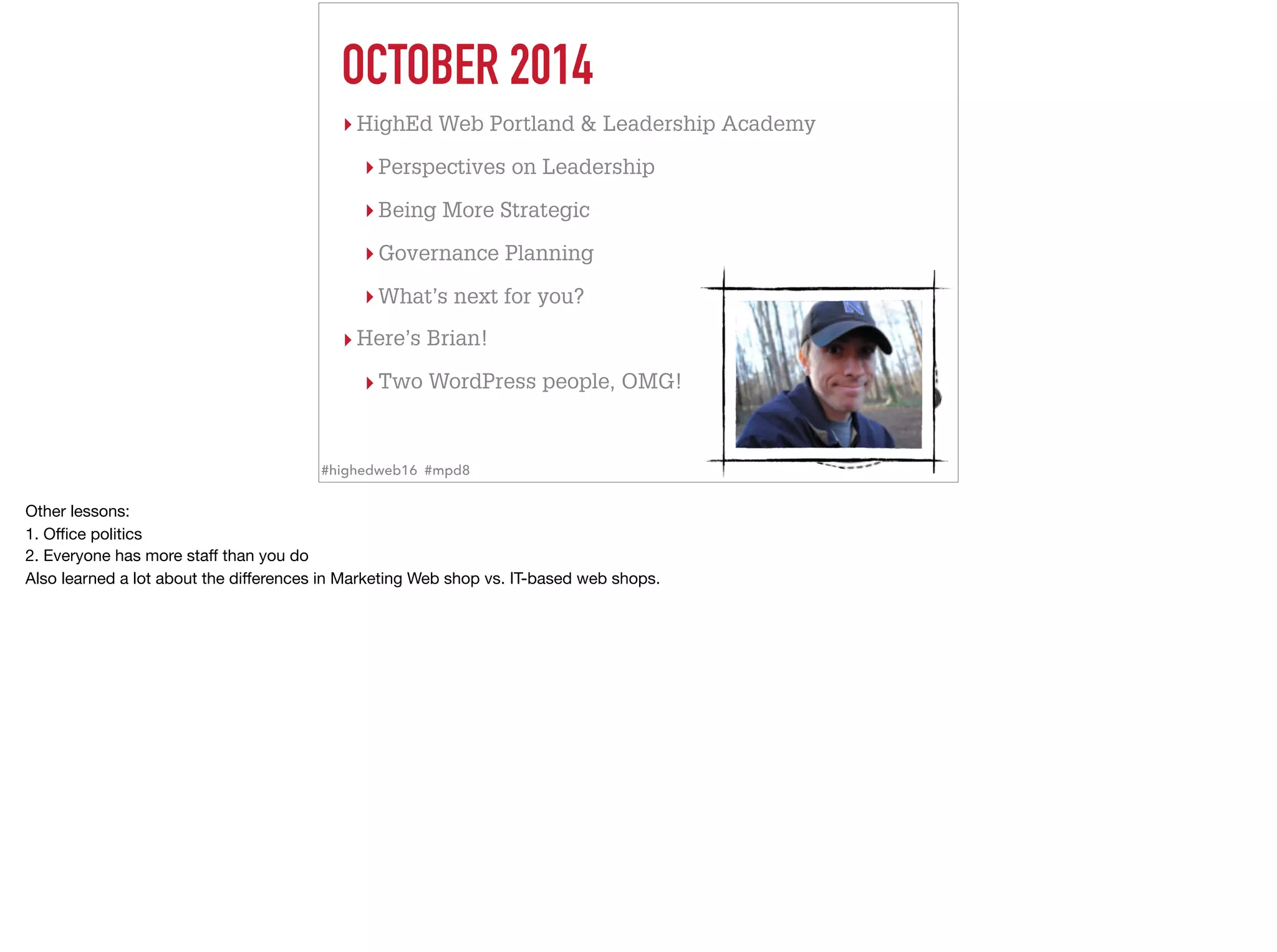 OCTOBER 2014
▸ HighEd Web Portland & Leadership Academy
▸ Perspectives on Leadership
▸ Being More Strategic
▸ Governance Planning
▸ What’s next for you?
▸ Here’s Brian!
▸ Two WordPress people, OMG!
#highedweb16 #mpd8
Other lessons: 

1. Oﬃce politics

2. Everyone has more staﬀ than you do

Also learned a lot about the diﬀerences in Marketing Web shop vs. IT-based web shops.
 