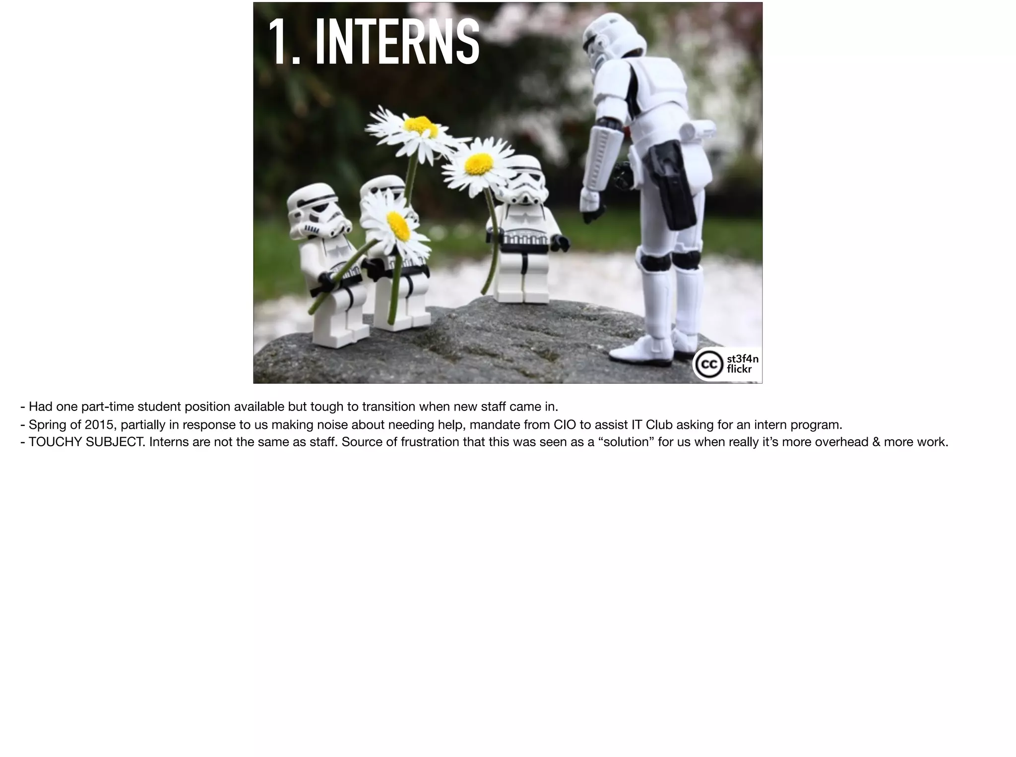 1. INTERNS
st3f4n 
ﬂickr
- Had one part-time student position available but tough to transition when new staﬀ came in.

- Spring of 2015, partially in response to us making noise about needing help, mandate from CIO to assist IT Club asking for an intern program.

- TOUCHY SUBJECT. Interns are not the same as staﬀ. Source of frustration that this was seen as a “solution” for us when really it’s more overhead & more work.
 