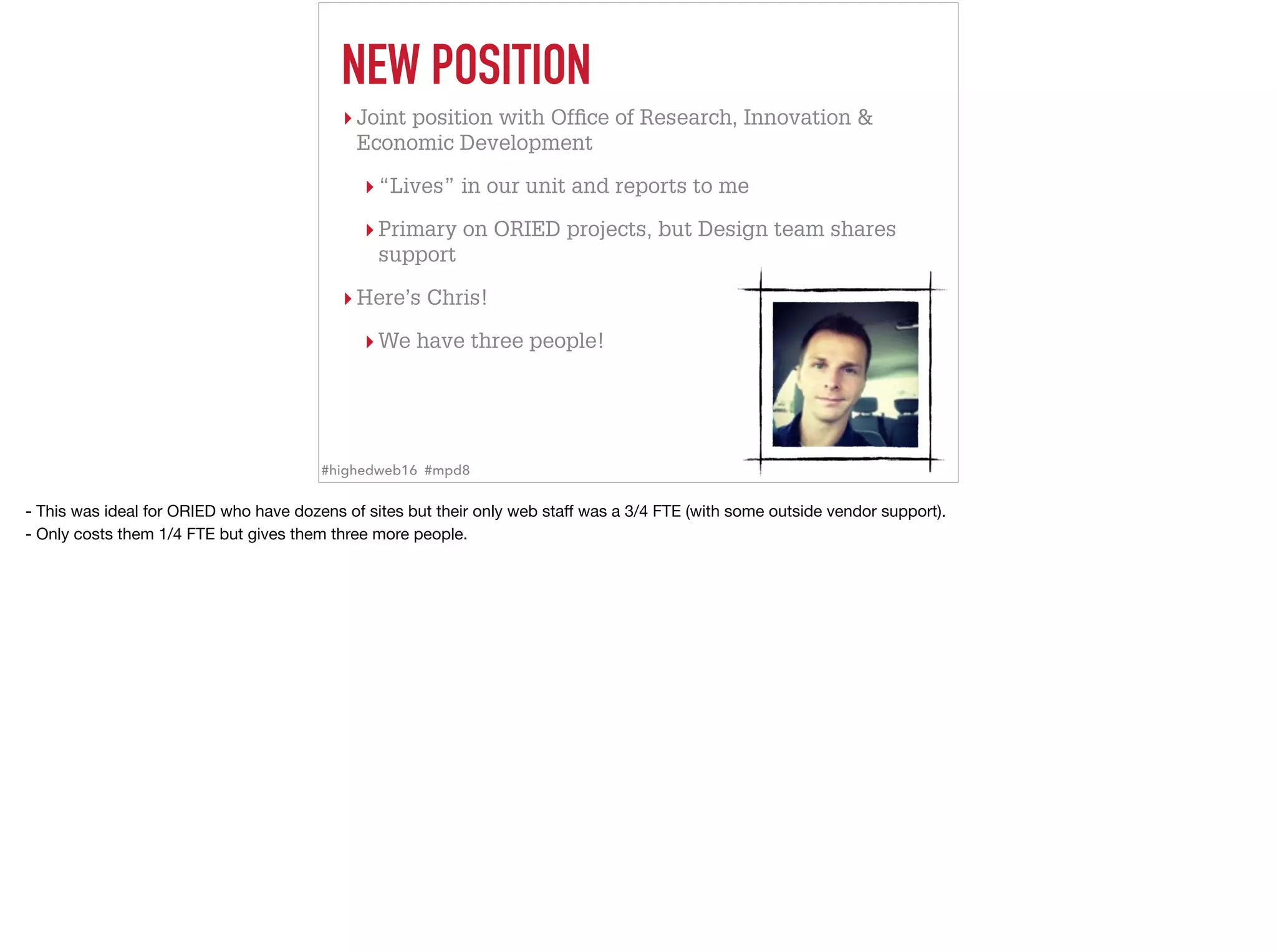 NEW POSITION
▸ Joint position with Ofﬁce of Research, Innovation &
Economic Development
▸ “Lives” in our unit and reports to me
▸ Primary on ORIED projects, but Design team shares
support
▸ Here’s Chris!
▸ We have three people!
#highedweb16 #mpd8
- This was ideal for ORIED who have dozens of sites but their only web staﬀ was a 3/4 FTE (with some outside vendor support). 

- Only costs them 1/4 FTE but gives them three more people.
 