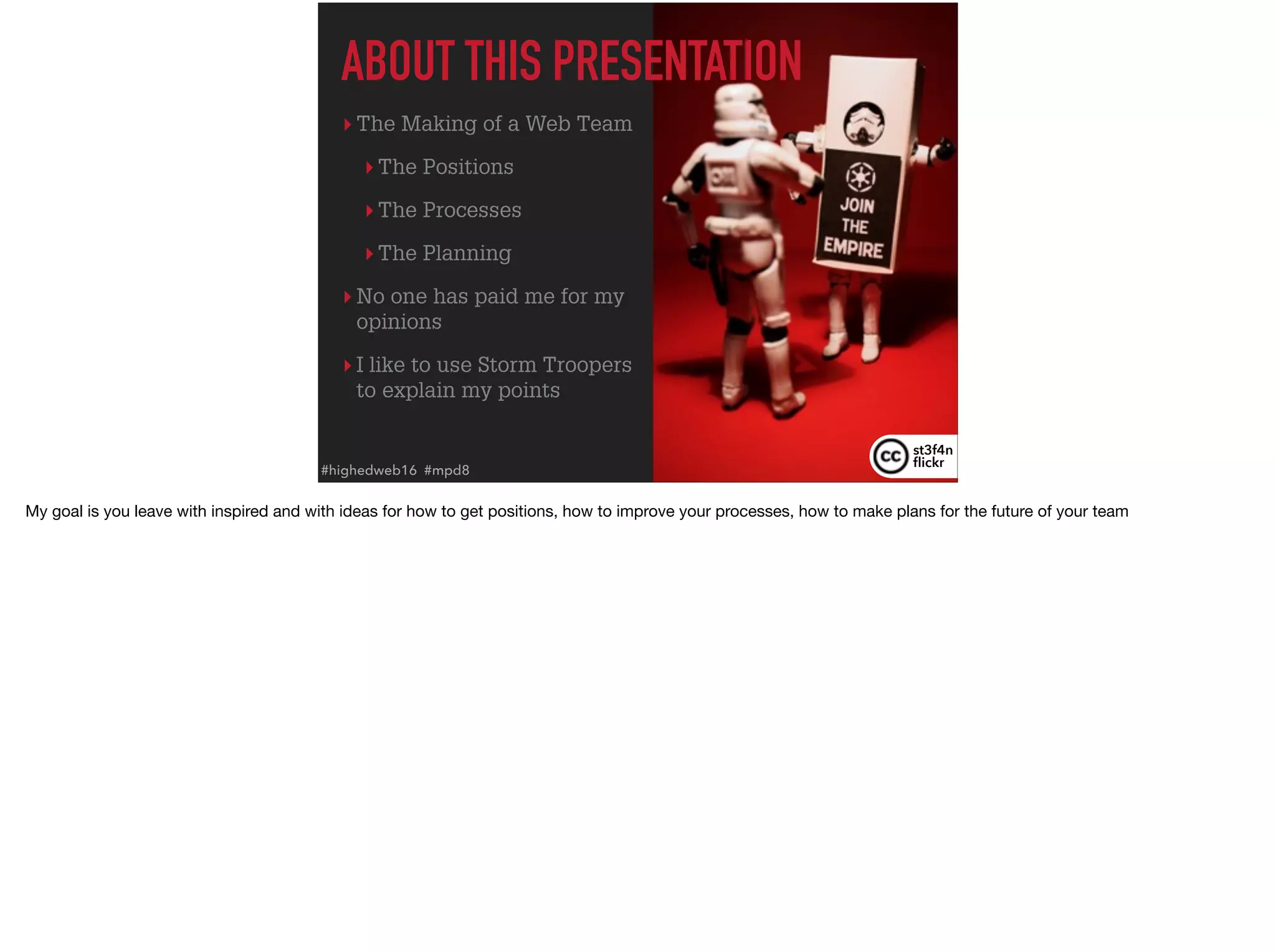 ▸ The Making of a Web Team
▸ The Positions
▸ The Processes
▸ The Planning
▸ No one has paid me for my
opinions
▸ I like to use Storm Troopers
to explain my points
ABOUT THIS PRESENTATION
st3f4n 
ﬂickr
#highedweb16 #mpd8
My goal is you leave with inspired and with ideas for how to get positions, how to improve your processes, how to make plans for the future of your team
 