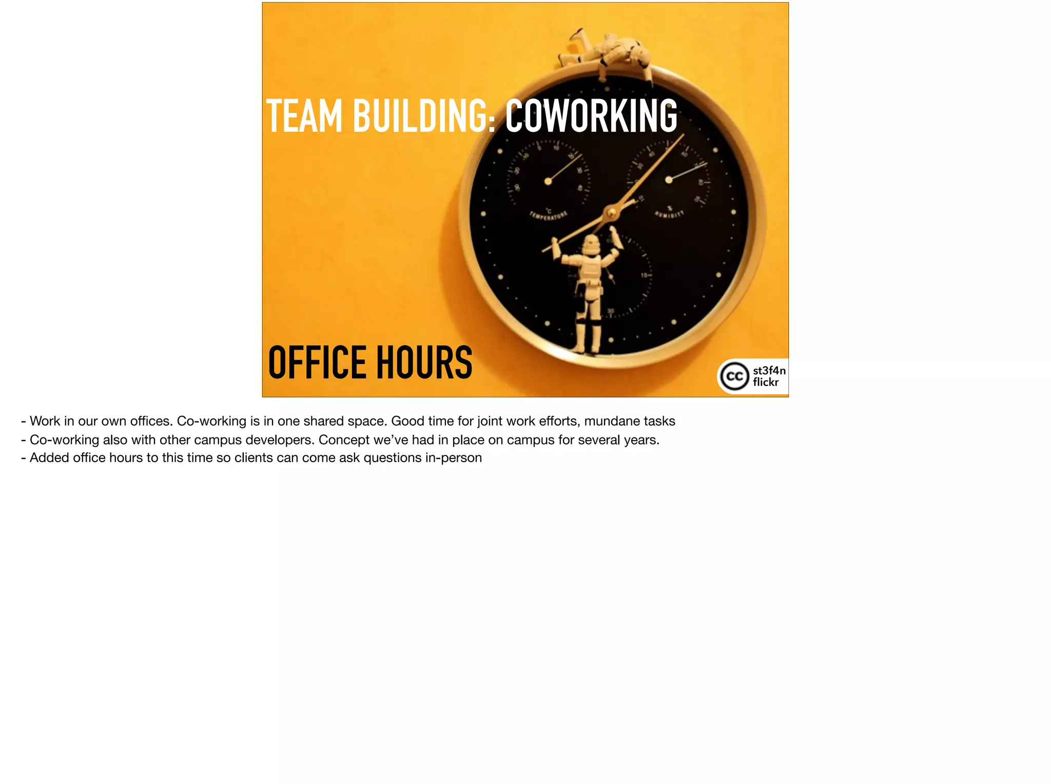 TEAM BUILDING: COWORKING
st3f4n 
ﬂickr
OFFICE HOURS
- Work in our own oﬃces. Co-working is in one shared space. Good time for joint work eﬀorts, mundane tasks

- Co-working also with other campus developers. Concept we’ve had in place on campus for several years.

- Added oﬃce hours to this time so clients can come ask questions in-person
 