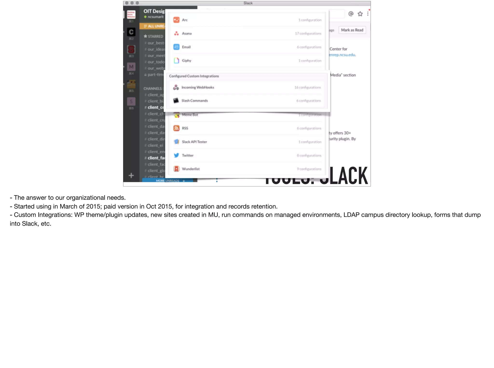TOOLS: SLACK
- The answer to our organizational needs. 

- Started using in March of 2015; paid version in Oct 2015, for integration and records retention.

- Custom Integrations: WP theme/plugin updates, new sites created in MU, run commands on managed environments, LDAP campus directory lookup, forms that dump
into Slack, etc.
 