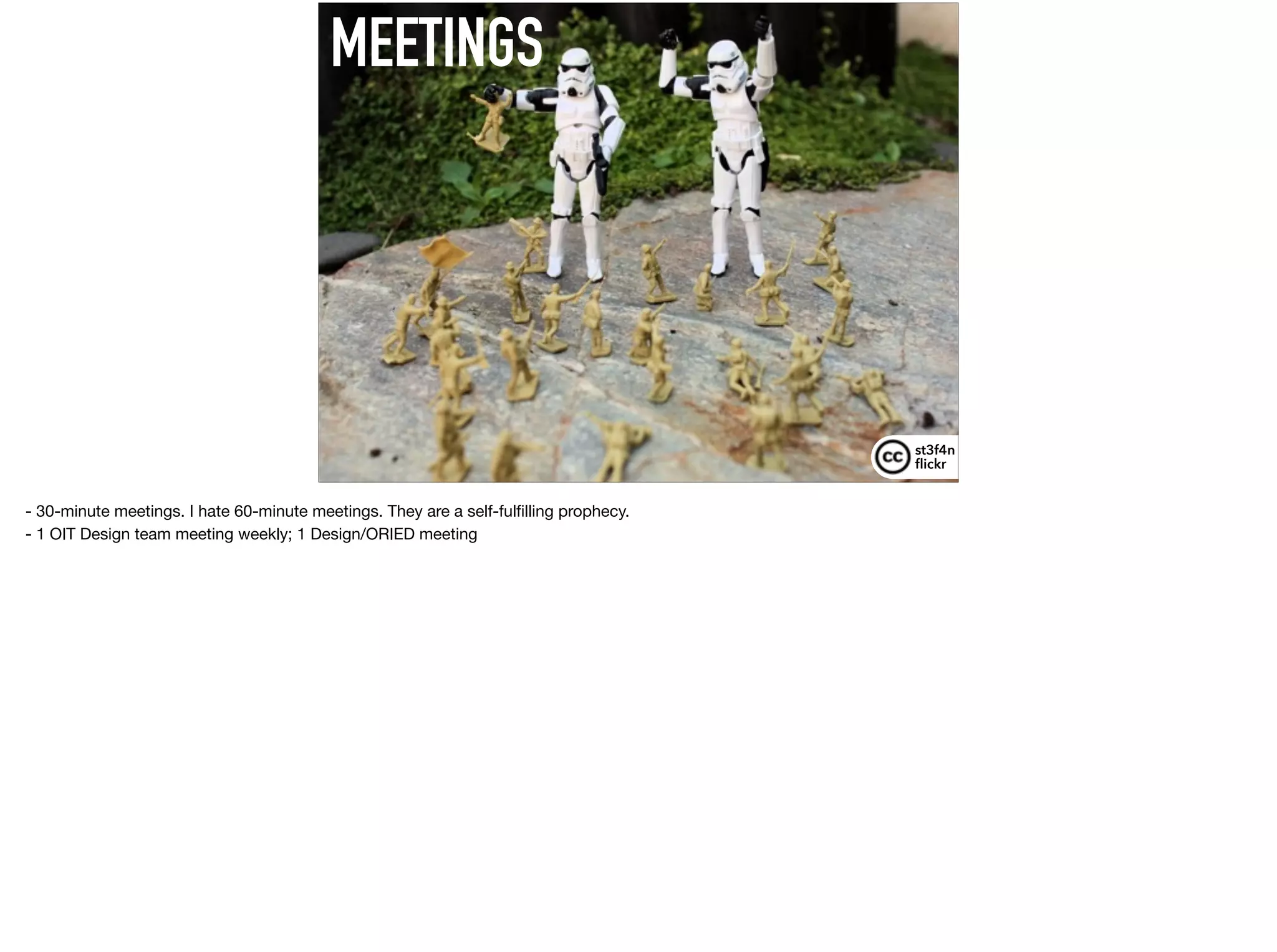 MEETINGS
st3f4n 
ﬂickr
- 30-minute meetings. I hate 60-minute meetings. They are a self-fulﬁlling prophecy.

- 1 OIT Design team meeting weekly; 1 Design/ORIED meeting

 