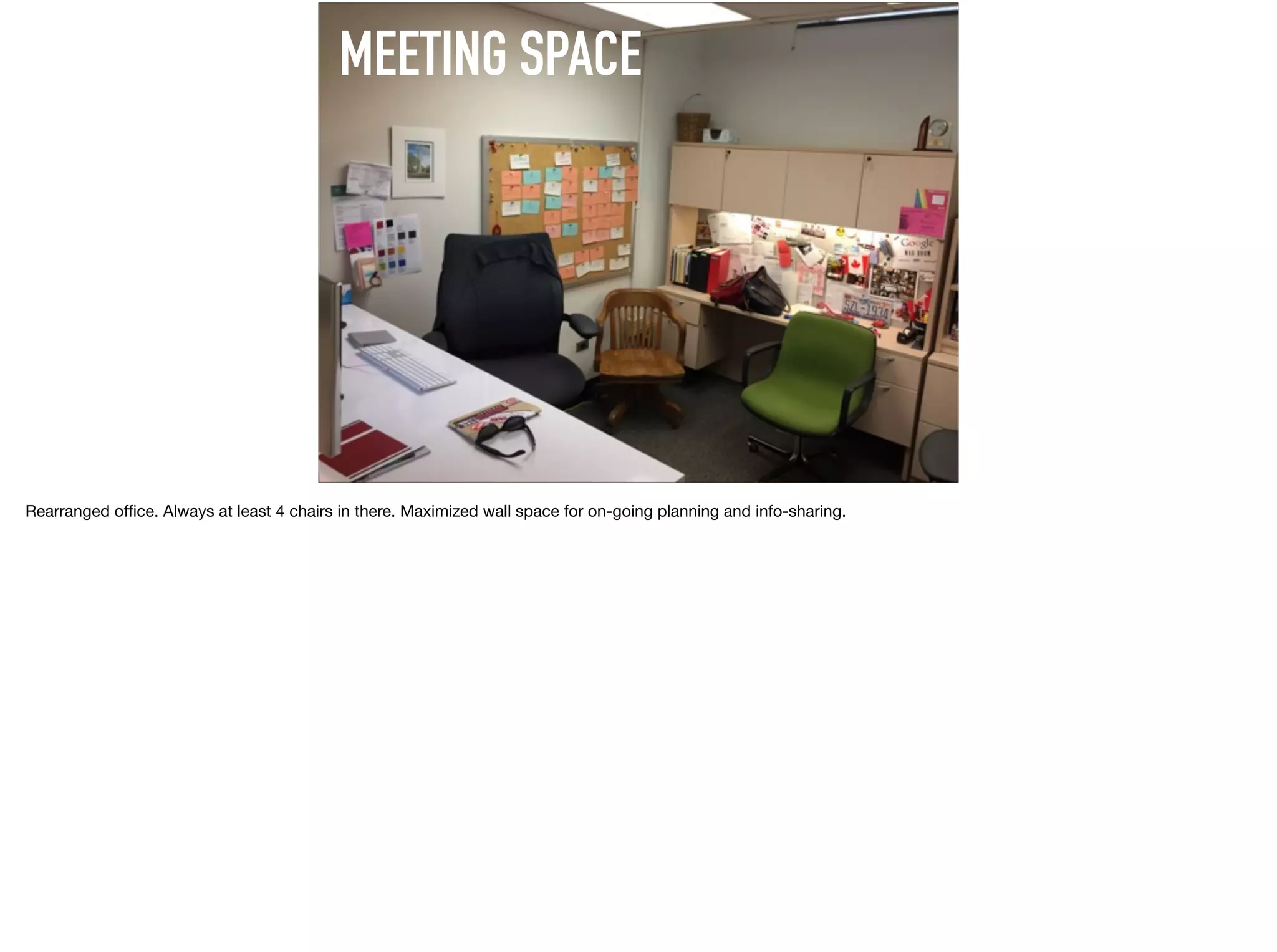MEETING SPACE
Rearranged oﬃce. Always at least 4 chairs in there. Maximized wall space for on-going planning and info-sharing.
 