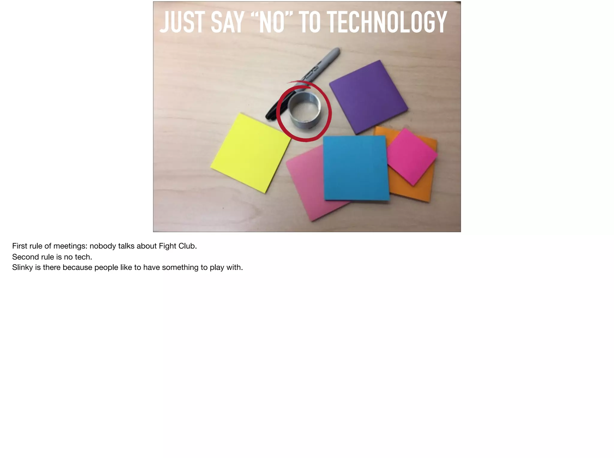 JUST SAY “NO” TO TECHNOLOGY
First rule of meetings: nobody talks about Fight Club. 

Second rule is no tech.

Slinky is there because people like to have something to play with.
 