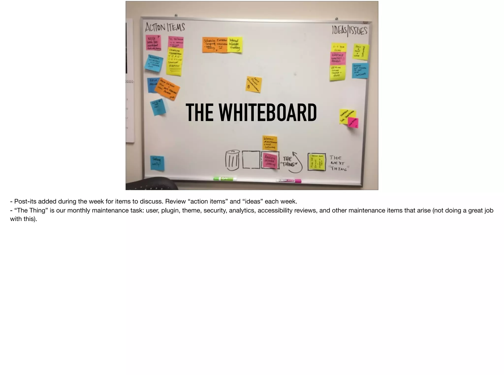 THE WHITEBOARD
- Post-its added during the week for items to discuss. Review “action items” and “ideas” each week.  
- “The Thing” is our monthly maintenance task: user, plugin, theme, security, analytics, accessibility reviews, and other maintenance items that arise (not doing a great job
with this).
 