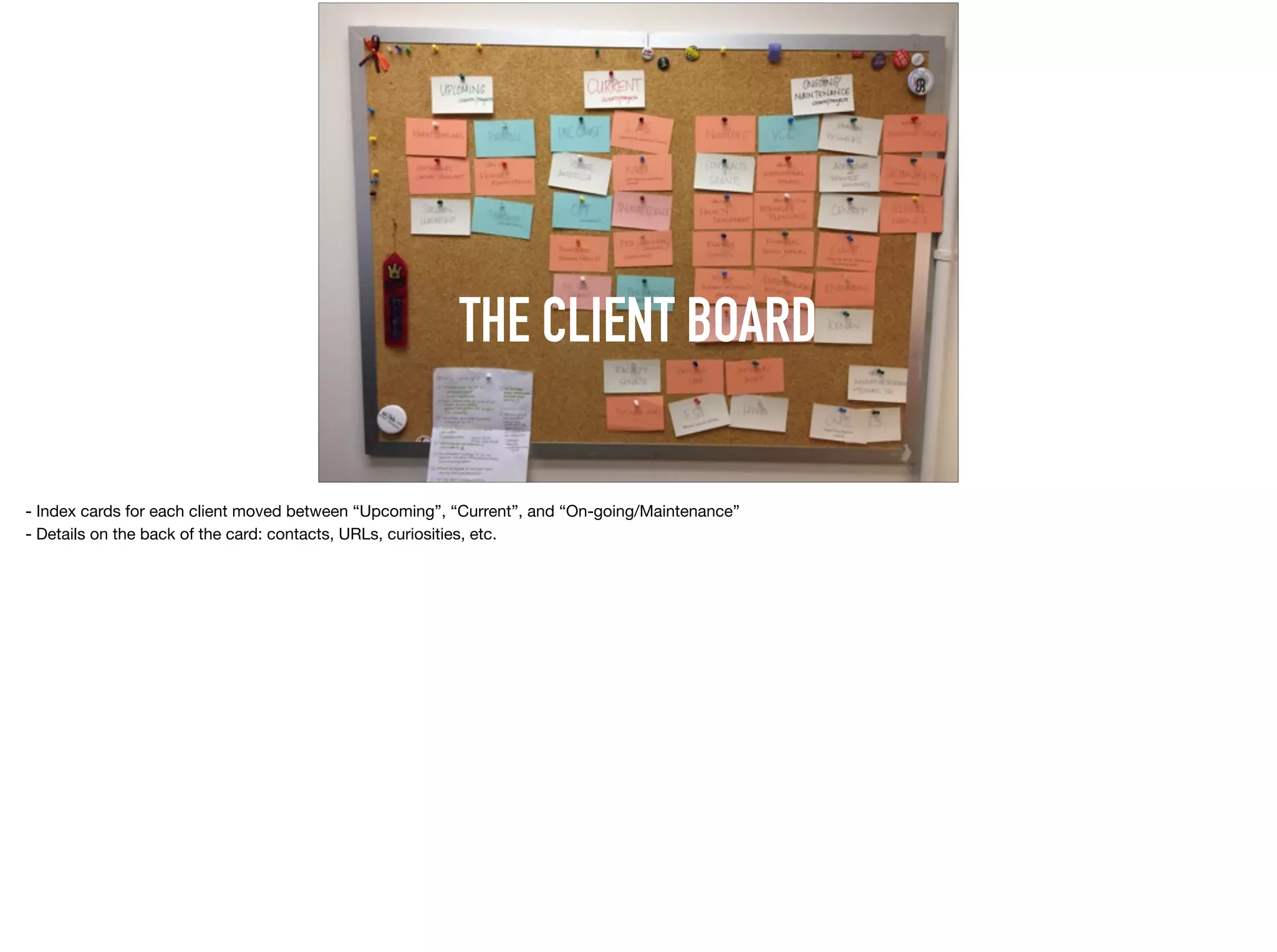 THE CLIENT BOARD
- Index cards for each client moved between “Upcoming”, “Current”, and “On-going/Maintenance”

- Details on the back of the card: contacts, URLs, curiosities, etc.
 