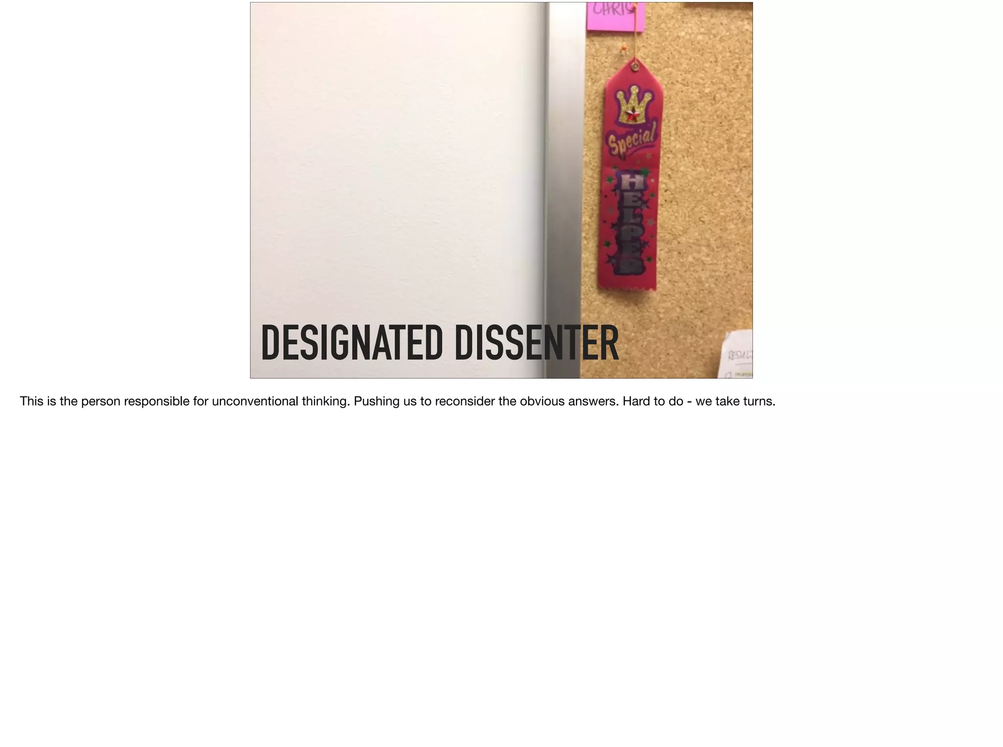DESIGNATED DISSENTER
This is the person responsible for unconventional thinking. Pushing us to reconsider the obvious answers. Hard to do - we take turns.
 