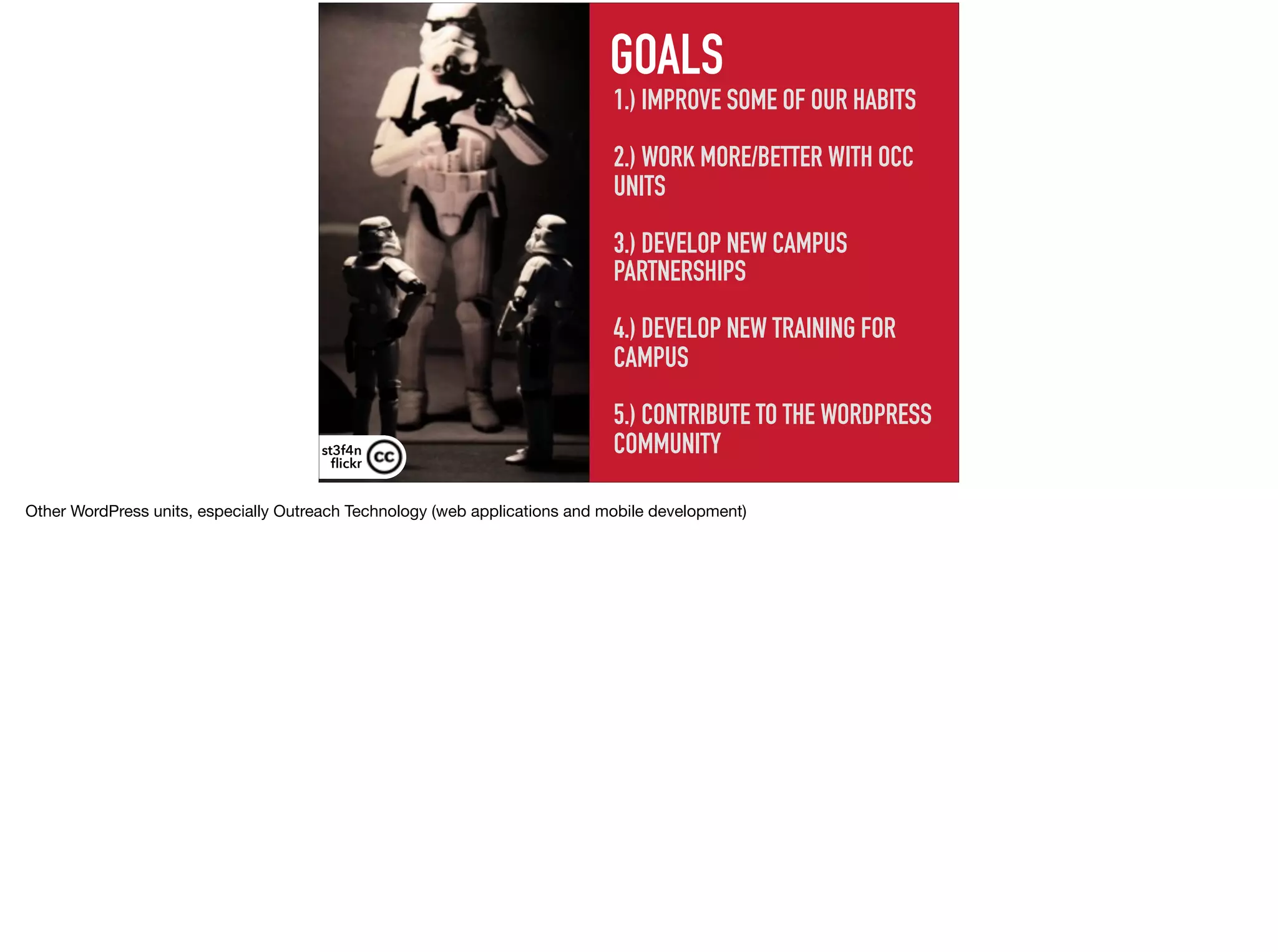 1.) IMPROVE SOME OF OUR HABITS 
 
2.) WORK MORE/BETTER WITH OCC
UNITS
 
3.) DEVELOP NEW CAMPUS
PARTNERSHIPS 
4.) DEVELOP NEW TRAINING FOR
CAMPUS
5.) CONTRIBUTE TO THE WORDPRESS
COMMUNITY
GOALS
st3f4n 
ﬂickr
Other WordPress units, especially Outreach Technology (web applications and mobile development)
 