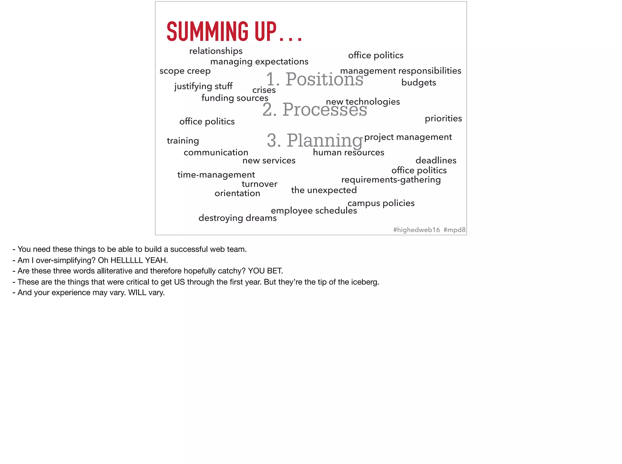 SUMMING UP…
1. Positions
2. Processes
3. Planning
ofﬁce politics
ofﬁce politics
ofﬁce politics
human resources
training
campus policies
communication
management responsibilities
time-management
managing expectations
crises
turnover
project management
orientation
deadlines
requirements-gathering
funding sources
budgets
new technologies
new services
relationships
employee schedules
priorities
destroying dreams
the unexpected
scope creep
justifying stuff
#highedweb16 #mpd8
- You need these things to be able to build a successful web team.

- Am I over-simplifying? Oh HELLLLL YEAH. 

- Are these three words alliterative and therefore hopefully catchy? YOU BET.

- These are the things that were critical to get US through the ﬁrst year. But they’re the tip of the iceberg. 

- And your experience may vary. WILL vary.
 