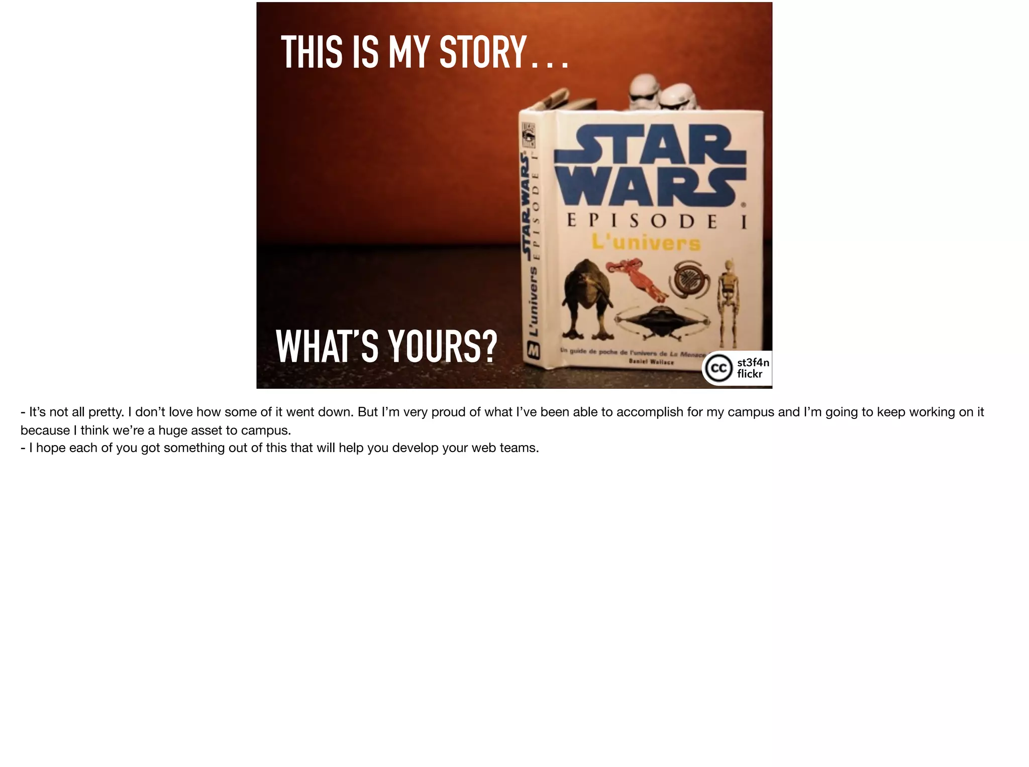 THIS IS MY STORY…
st3f4n 
ﬂickr
WHAT’S YOURS?
- It’s not all pretty. I don’t love how some of it went down. But I’m very proud of what I’ve been able to accomplish for my campus and I’m going to keep working on it
because I think we’re a huge asset to campus.

- I hope each of you got something out of this that will help you develop your web teams.
 