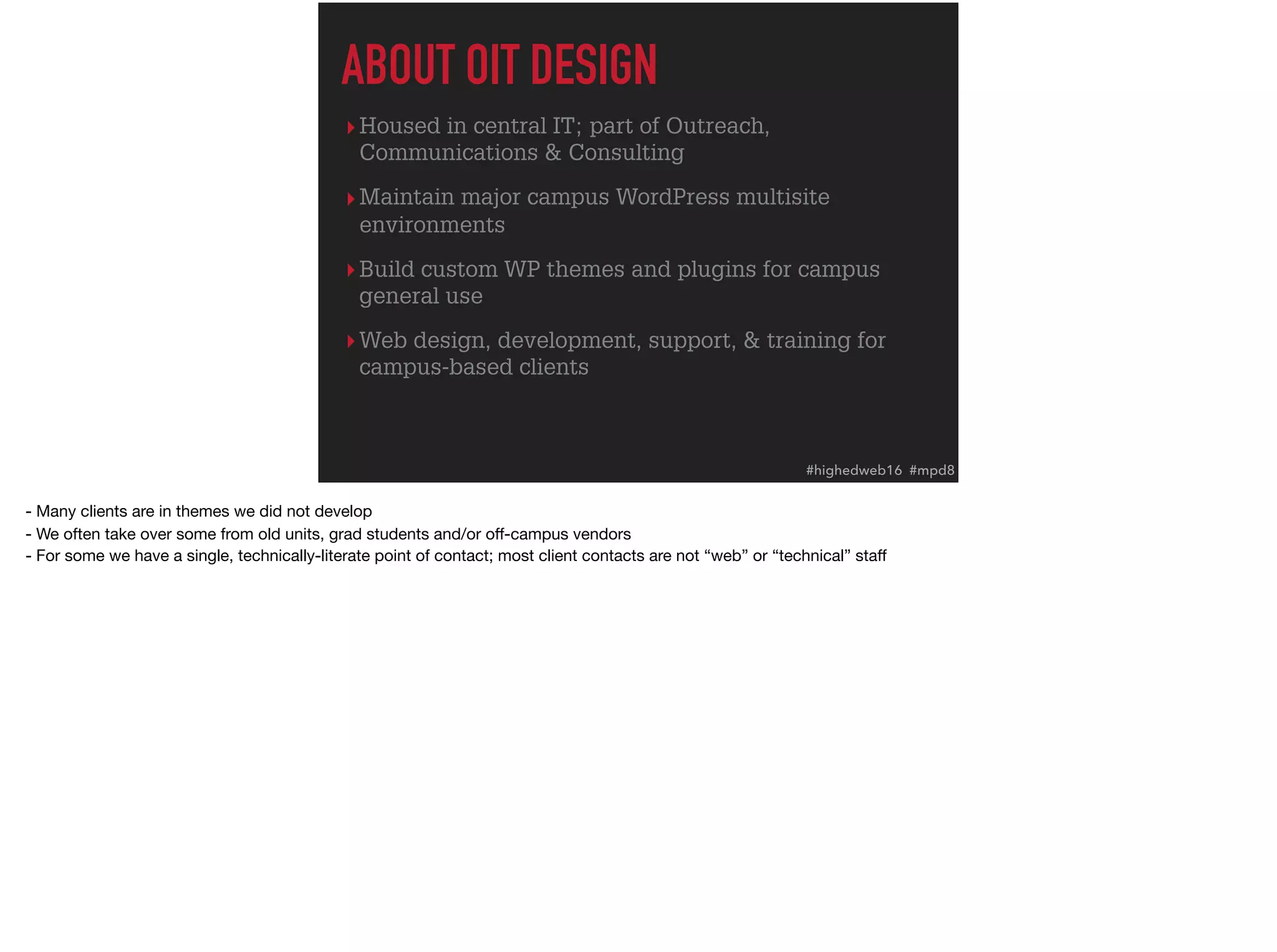 ▸Housed in central IT; part of Outreach,
Communications & Consulting
▸Maintain major campus WordPress multisite
environments
▸Build custom WP themes and plugins for campus
general use
▸Web design, development, support, & training for
campus-based clients
ABOUT OIT DESIGN
#highedweb16 #mpd8
- Many clients are in themes we did not develop

- We often take over some from old units, grad students and/or oﬀ-campus vendors

- For some we have a single, technically-literate point of contact; most client contacts are not “web” or “technical” staﬀ
 