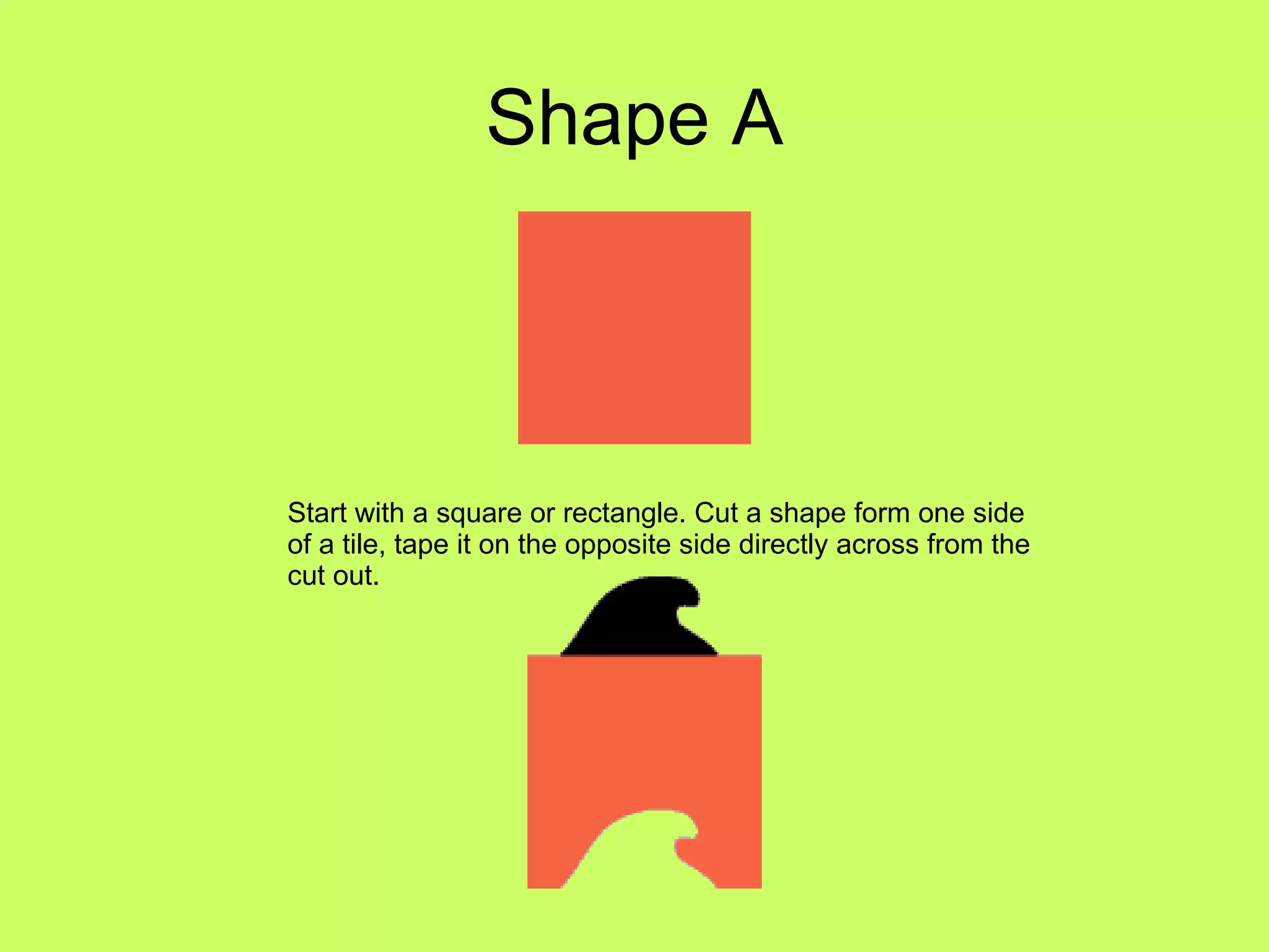 Shape A Start with a square or rectangle. Cut a shape form one side of a tile, tape it on the opposite side directly across from the cut out.